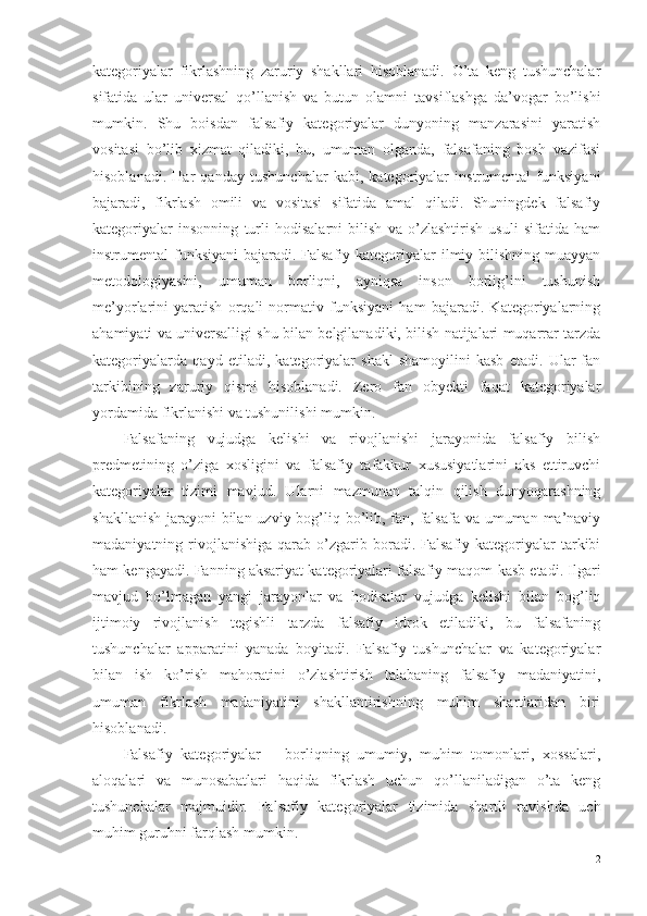 kategoriyalar   fikrlashning   zaruriy   shakllari   hisoblanadi.   O’ta   keng   tushunchalar
sifatida   ular   universal   qo’llanish   va   butun   olamni   tavsiflashga   da’vogar   bo’lishi
mumkin.   Shu   boisdan   falsafiy   kategoriyalar   dunyoning   manzarasini   yaratish
vositasi   bo’lib   xizmat   qiladiki,   bu,   umuman   olganda,   falsafaning   bosh   vazifasi
hisoblanadi.   Har   qanday   tushunchalar   kabi,   kategoriyalar   instrumental   funksiyani
bajaradi,   fikrlash   omili   va   vositasi   sifatida   amal   qiladi.   Shuningdek   falsafiy
kategoriyalar   insonning   turli   hodisalarni   bilish   va   o’zlashtirish   usuli   sifatida   ham
instrumental funksiyani  bajaradi. Falsafiy kategoriyalar  ilmiy bilishning muayyan
metodologiyasini,   umuman   borliqni,   ayniqsa   inson   borlig’ini   tushunish
me’yorlarini   yaratish   orqali   normativ   funksiyani   ham   bajaradi.   Kategoriyalarning
ahamiyati va universalligi shu bilan belgilanadiki, bilish natijalari muqarrar tarzda
kategoriyalarda   qayd   etiladi,   kategoriyalar   shakl-shamoyilini   kasb   etadi.   Ular   fan
tarkibining   zaruriy   qismi   hisoblanadi.   Zero   fan   obyekti   faqat   kategoriyalar
yordamida fikrlanishi va tushunilishi mumkin. 
Falsafaning   vujudga   kelishi   va   rivojlanishi   jarayonida   falsafiy   bilish
predmetining   o’ziga   xosligini   va   falsafiy   tafakkur   xususiyatlarini   aks   ettiruvchi
kategoriyalar   tizimi   mavjud .   Ularni   mazmunan   talqin   qilish   dunyoqarashning
shakllanish jarayoni  bilan uzviy bog’liq bo’lib, fan, falsafa va umuman ma’naviy
madaniyatning  rivojlanishiga   qarab  o’zgarib  boradi.  Falsafiy  kategoriyalar   tarkibi
ham kengayadi. Fanning aksariyat kategoriyalari falsafiy maqom kasb etadi. Ilgari
mavjud   bo’lmagan   yangi   jarayonlar   va   hodisalar   vujudga   kelishi   bilan   bog’liq
ijtimoiy   rivojlanish   tegishli   tarzda   falsafiy   idrok   etiladiki,   bu   falsafaning
tushunchalar   apparatini   yanada   boyitadi.   Falsafiy   tushunchalar   va   kategoriyalar
bilan   ish   ko’rish   mahoratini   o’zlashtirish   talabaning   falsafiy   madaniyatini,
umuman   fikrlash   madaniyatini   shakllantirishning   muhim   shartlaridan   biri
hisoblanadi. 
Falsafiy   kategoriyalar   –   borliqning   umumiy,   muhim   tomonlari,   xossalari,
aloqalari   va   munosabatlari   haqida   fikrlash   uchun   qo’llaniladigan   o’ta   keng
tushunchalar   majmuidir.   Falsafiy   kategoriyalar   tizimida   shartli   ravishda   uch
muhim guruhni farqlash mumkin. 
2 