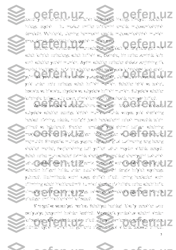 tasodifiy   omillar   to’plami   kuchli   ta’sir   ko’rsatishini   hisobga   olmaydi.   Dastlabki
holatga   qaytish   –   bu   mazkur   omillar   to’plamini   amalda   mujassamlashtirish
demakdir.   Vaholanki,   ularning   hammasini   amalda   mujassamlashtirish   mumkin
emas, demak, dastlabki holatga qaytish mumkin emas. 
Sabablar   va   oqibatlarning   munosabatlari   murakkab   va   rang-barangdir.   Bir
sabab   ko’plab   oqibatlarga   sabab   bo’lishi   va,   aksincha,   bir   oqibat   zamirida   ko’p
sonli   sabablar   yotishi   mumkin.   Ayrim   sabablar   oqibatlar   cheksiz   zanjirining   ilk
manbai hisoblanadi. Ba’zi bir sabablar «zanjir reaksiyasi» ko’rinishini kasb etishi,
ya’ni ikki yoki undan ortiq oqibatni yuzaga keltirishi, ular esa, o’z navbatida, ikki
yoki   undan   ortiq   oqibatga   sabab   bo’lishi   mumkin.   Sabablar   ichki   va   tashqi,
bevosita va bilvosita, obyektiv va subyektiv bo’lishi mumkin. Subyektiv sabablar
ko’pincha faoliyat, xulq-atvor, qilmishlarni izohlash sohasida namoyon bo’ladi. 
Bahona   va   shart.   Sabab,   bahona   va   shartni   farqlash   lozim.   Bahonani
subyektiv   sabablar   qatoriga   kiritish   mumkin.   Bunda   voqyea   yoki   sherikning
harakati   o’zining,   odatda,   noto’g’ri   javob   harakatlarini   oqlash   maqsadida   talqin
qilinadi   va   baholanadi.   Shartlar   –   amaldagi   yoki   ehtimol   tutilgan   sababning
mavjudlik   muhitini   tashkil   etadigan   ichki   omillar   va   tashqi   munosabatlar
majmuidir.   Sinergetika   muhitga   yagona   negiz,   bo’lg’usi   tuzilmaning   rang-barang
shakllari   manbai,   rivojlanishning   turli   yo’llari   uchun   maydon   sifatida   qaraydi.
Sabab-oqibat   munosabatlari   tizimida   shartlarning   amaldagi   ahamiyatini   tushunish
uchun  quyidagi   misolni   ko’rib  chiqamiz.   Fuqaro  A.   xotini   suzishni   bilmasligidan
xabardor   bo’lgani   holda,   undan   qutulish   uchun   uni   dengiz   bo’ylab   sayohatga
yuboradi.   OqJimiibatda   xotini   suvga   cho’kib   o’ladi.   Erning   harakatlari   xotin
o’limining sababi hisoblanadimi? Bu misol shartlar o’z holicha oqibat sababi bo’la
olmasligini,   lekin   sababning   amalga   oshishiga   ko’maklashadigan   yoki   monelik
qiladigan omil hisoblanishini ko’rsatadi. 
Sinergetika   sababiyat   haqida.   Sababiyat   haqidagi   falsafiy   qarashlar   uzoq
evolyusiya   jarayonini   boshdan   kechirdi.   Mexanistik   yondashuv   sababni   sirtdan
ko’rsatilgan   ta’sir   sifatida   talqin   qiladi.   Dunyo   jismlarning   tartibga   solingan,
oldindan   aytish   mumkin   bo’lgan   aniq   o’zaro   aloqasi   sifatida   tasavvur   qilinadi.
21 