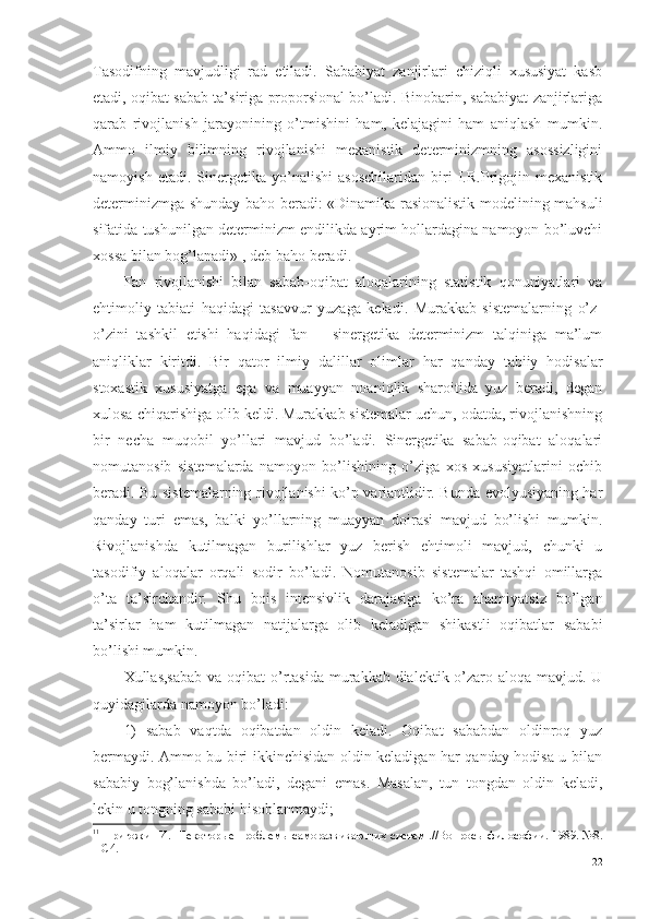 Tasodifning   mavjudligi   rad   etiladi.   Sababiyat   zanjirlari   chiziqli   xususiyat   kasb
etadi, oqibat sabab ta’siriga proporsional bo’ladi. Binobarin, sababiyat zanjirlariga
qarab   rivojlanish   jarayonining   o’tmishini   ham,   kelajagini   ham   aniqlash   mumkin.
Ammo   ilmiy   bilimning   rivojlanishi   mexanistik   determinizmning   asossizligini
namoyish   et a di.   Sinergetika   yo’nalishi   asoschilaridan   biri   I.R.Prigojin   mexanistik
determinizmga shunday baho beradi: «Dinamika rasionalistik modelining mahsuli
sifatida tushunilgan determinizm endilikda ayrim hollardagina namoyon bo’luvchi
xossa bilan bog’lanadi» 1
, deb baho beradi . 
Fan   rivojlanishi   bilan   sabab-oqibat   aloqalarining   statistik   qonuniyatlari   va
ehtimoliy   tabiati   haqidagi   tasavvur   yuzaga   keladi.   Murakkab   sistemalarning   o’z-
o’zini   tashkil   etishi   haqidagi   fan   –   sinergetika   determinizm   talqiniga   ma’lum
aniqliklar   kiritdi.   Bir   qator   ilmiy   dalil lar   olimlar   har   qanday   tabiiy   hodisalar
stoxastik   xususiyatga   ega   va   muayyan   noaniqlik   sharoitida   yuz   beradi,   degan
xulosa chiqarishiga olib keldi. Murakkab sistemalar uchun, odatda, rivojlanishning
bir   necha   muqobil   yo’llari   mavjud   bo’ladi.   Sinergetika   sabab-oqibat   aloqalari
nomutanosib   sistemalarda   namoyon   bo’lishining   o’ziga   xos   xususiyatlarini   ochib
beradi. Bu sistemalarning rivojlanishi ko’p variantlidir. Bunda evolyusiyaning har
qanday   turi   emas,   balki   yo’llarning   muayyan   doirasi   mavjud   bo’lishi   mumkin.
Rivojlanishda   kutilmagan   burilishlar   yuz   berish   ehtimoli   mavjud,   chunki   u
tasodifiy   aloqalar   orqali   sodir   bo’ladi.   Nomutanosib   sistemalar   tashqi   omillarga
o’ta   ta’sirchandir.   Shu   bois   intensivlik   darajasiga   ko’ra   ahamiyatsiz   bo’lgan
ta’sirlar   ham   kutilmagan   natijalarga   olib   keladigan   shikastli   oqibatlar   sababi
bo’lishi mumkin. 
Xullas,s abab va oqibat  o’rtasida murakkab dialektik o’zaro aloqa mavjud. U
quyidagilarda namoyon bo’ladi: 
1)   sabab   vaqtda   oqibatdan   oldin   keladi.   Oqibat   sababdan   oldinroq   yuz
bermaydi. Ammo bu biri ikkinchisidan oldin keladigan har qanday hodisa u bilan
sababiy   bog’lanishda   bo’ladi,   degani   emas.   Masalan,   tun   tongdan   oldin   keladi,
lekin u tongning sababi hisoblanmaydi;
1 1
  Пригожин И.  Некотор ы е проблем ы  саморазвиваю щ их систем .// Вопросы философии. 1989. №8.
–  С 4. 
22 