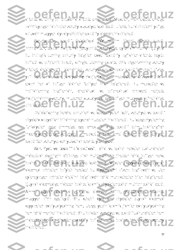 sifatida va uning to’ldiruvchisi sifatida amal qiladi. Masalan, mamlakatda amalga
oshirilayotgan islohotlar zaruriy xususiyat kasb etadi. Ularda bu islohotlarni yo’lga
soluvchi muayyan siyosiy arboblar tasodifiy element hisoblanadi.
Zaruriyat   va   tasodif   dialektikasi   ikki   muhim   jihatni   nazarda   tutadi.
Birinchidan,   tasodif   rivojlanish   jarayonida   zaruriyatga   aylanishi   mumkin   (u   yoki
bu   biologik   turning   qonuniy   belgilari   avval   tasodifiy   og’ishlar   sifatida   paydo
bo’ladi   va   to’planib   boradi,   so’ngra   ularning   asosida   tirik   organizmning   zaruriy
sifatlari   shakllanadi).   Ikkinchidan,   zaruriyat   son-sanoqsiz   tasodiflar   orqali   o’ziga
yo’l   ochadi.   Masalan,   jamiyatning   rivojlanishi   turli   maqsadlarni   ko’zlovchi,   fe’l-
atvori   har   xil   bo’lgan   kishilar   faoliyati   bilan   belgilanadi.   Bu   maqsadlar   va
intilishlarning   bog’lanishi,   chatishuvi   va   to’qnashuvi   pirovard   natijada
rivojlanishning   zaruriy,   muqarrar   xususiyatga   ega   bo’lgan   muayyan   yo’nalishiga
olib keladi. 
Dialektikaning   barcha   qonunlari   va   kategoriyalari   kabi,   zaruriyat   va   tasodif
obyektiv voqyelikni bilishning tayanch nuqtalari hisoblanadi. Bu kategoriyalarning
funksiyalari   teng   qimmatga   ega   emas.   Bilishda   tasodif   doim   boshlang’ich
instansiya   sifatida,   zaruriyat   –   maqsad   sifatida   amal   qiladi.   Bilish   faoliyati
tasodifdan zaruriyat sari yuksalish tarzida yuz beradi.
Zaruriyat   va   tasodif   dialektikasi .   Ichki   va   tashqi   narsalar   tushunchalari
nisbatdosh   ekanligini   e’tiborga   olish   muhimdir.   Bir   jihatdan   ichki   bo’lgan   narsa
boshqa   bir   jihatdan   tashqi   xususiyat   kasb   etadi.   Masalan,   sayyoralarning   quyosh
sistemasi   orbitalari   bo’ylab   harakati   bu   sayyoralarni   o’zaro   bog’lovchi   va   ular
aylanayotgan   orbitalar   shaklini   belgilovchi   ichki   munosabatlar   bilan   belgilanadi.
Q uyosh sistemasiga nisbatan boshqa kosmik obyektlar tashqi muhitni tashkil etadi.
Ammo   quyosh   sistemasi   galaktika   elementi   bo’lib,   yulduzlararo   makonda
muayyan   o’rin   egallaydi.   Shu   sababli   ayni   shu   obyektlar   quyosh   sistemasi
sayyoralari   evolyusiyasining   ham,   ularga   yaqin   kosmik   jismlar   evolyusiyasining
ham ichki manbai hisoblanadi. Shu boisdan zaruriyat va tasodif tushunchalari ham
nisbatdoshdir:   bir   jihatdan   tasodifiy   bo’lgan   narsa   boshqa   bir   jihatdan   zaruriy
hisoblanadi. 
26 