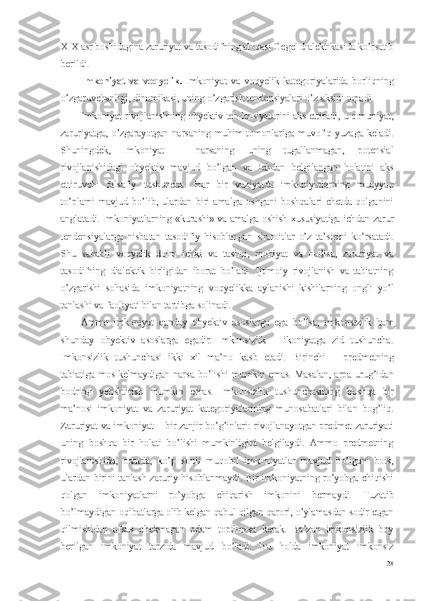 XIX asr boshidagina zaruriyat va tasodifning aloqasi Gegel dialektikasida ko’rsatib
berildi. 
Imkoniyat   va   voqyelik.   Imkoniyat   va   voqyelik   kategoriyalarida   borliqning
o’zgaruvchanligi, dinamikasi, uning o’zgarish tendensiyalari o’z aksini topadi. 
Imkoniyat rivojlanishning obyektiv tendensiyalarini aks ettiradi, u qonuniyat,
zaruriyatga,  o’zgarayotgan  narsaning  muhim  tomonlariga muvofiq yuzaga  keladi.
Shuningdek,   Imkoniyat   –   narsaning   uning   tugallanmagan,   potensial
rivojlanishidagi   obyektiv   mavjud   bo’lgan   va   ichdan   belgilangan   holatini   aks
ettiruvchi   falsafiy   tushuncha .   Har   bir   vaziyatda   imkoniyatlarning   muayyan
to’plami   mavjud   bo’lib,   ulardan   biri   amalga   oshgani   boshqalari   chetda   qolganini
anglatadi. Imkoniyatlarning «kurashi» va amalga oshish xususiyatiga ichdan zarur
tendensiyalarga   nisbatan   tasodifiy   hisoblangan   sharoitlar   o’z   ta’sirini   ko’rsatadi.
Shu   sababli   voqyelik   doim   ichki   va   tashqi,   mohiyat   va   hodisa,   zaruriyat   va
tasodifning   dialektik   birligidan   iborat   bo’ladi.   Ijtimoiy   rivojlanish   va   tabiatning
o’zgarishi   sohasida   imkoniyatning   voqyelikka   aylanishi   kishilarning   ongli   yo’l
tanlashi va faoliyati bilan tartibga solinadi. 
Ammo   imkoniyat   qanday   obyektiv   asoslarga   ega   bo’lsa,   imkonsizlik   ham
shunday   obyektiv   asoslarga   egadir.   Imkonsizlik   –   ikoniyatga   zid   tushuncha.
Imkonsizlik   tushunchasi   ikki   xil   ma’no   kasb   etadi.   Birinchi   –   predmetning
tabiatiga mos kelmaydigan narsa  bo’lishi  mumkin emas. Masalan,  arpa urug’idan
bodring   yetishtirish   mumkin   emas.   Imkonsizlik   tushunchasining   boshqa   bir
ma’nosi   imkoniyat   va   zaruriyat   kategoriyalarining   munosabatlari   bilan   bog’liq.
Zaruriyat va imkoniyat – bir zanjir bo’g’inlari: rivojlanayotgan predmet zaruriyati
uning   boshqa   bir   holati   bo’lishi   mumkinligini   belgilaydi.   Ammo   predmetning
rivojlanishida,   odatda,   ko’p   sonli   muqobil   imkoniyatlar   mavjud   bo’lgani   bois,
ulardan birini tanlash zaruriy hisoblanmaydi. Bir imkoniyatning ro’yobga chiqishi
qolgan   imkoniyatlarni   ro’yobga   chiqarish   imkonini   bermaydi.   Tuzatib
bo’lmaydigan oqibatlarga olib kelgan qabul qilgan qarori, o’ylamasdan sodir etgan
qilmishidan   afsus   chekmagan   odam   topilmasa   kerak.   Ba’zan   imkonsizlik   boy
berilgan   imkoniyat   tarzida   mavjud   bo’ladi.   Bu   holda   imkoniyat   imkonsiz
28 