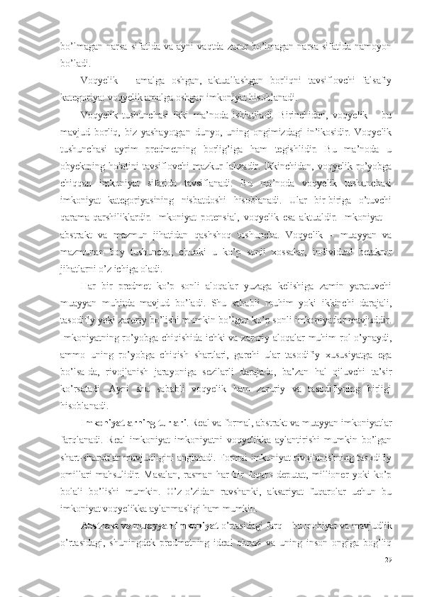 bo’lmagan   narsa   sifatida   va   ayni   vaqtda   zarur   bo’lmagan   narsa   sifatida   namoyon
bo’ladi. 
Voqyelik   –   amalga   oshgan,   aktuallashgan   borliqni   tavsiflovchi   falsafiy
kategoriya: voqyelik amalga oshgan imkoniyat hisoblanadi. 
Voqyelik   tushunchasi   ikki   ma’noda   ishlatiladi.   Birinchidan,   voqyelik   –   bu
mavjud   borliq,   biz   yashayotgan   dunyo,   uning   ongimizdagi   in’ikosidir.   Voqyelik
tushunchasi   ayrim   predmetning   borlig’iga   ham   tegishlidir.   Bu   ma’noda   u
obyektning  holatini   tavsiflovchi   mazkur   lahzadir.   Ikkinchidan,   voqyelik   ro’yobga
chiqqan   imkoniyat   sifatida   tavsiflanadi.   Bu   ma’noda   voqyelik   tushunchasi
imkoniyat   kategoriyasining   nisbatdoshi   hisoblanadi.   Ular   bir-biriga   o’tuvchi
qarama-qarshiliklardir.   Imkoniyat   potensial,   voqyelik   esa   aktualdir.   Imkoniyat   –
abstrakt   va   mazmun   jihatidan   qashshoq   tushuncha.   Voqyelik   –   muayyan   va
mazmunan   boy   tushuncha,   chunki   u   ko’p   sonli   xossalar,   individual   betakror
jihatlarni o’z ichiga oladi. 
Har   bir   predmet   ko’p   sonli   aloqalar   yuzaga   kelishiga   zamin   yaratuvchi
muayyan   muhitda   mavjud   bo’ladi.   Shu   sababli   muhim   yoki   ikkinchi   darajali,
tasodifiy yoki zaruriy bo’lishi mumkin bo’lgan ko’p sonli imkoniyatlar mavjuddir.
Imkoniyatning ro’yobga chiqishida ichki va zaruriy aloqalar muhim rol o’ynaydi,
ammo   uning   ro’yobga   chiqish   shartlari,   garchi   ular   tasodifiy   xususiyatga   ega
bo’lsa-da,   rivojlanish   jarayoniga   sezilarli   darajada,   ba’zan   hal   qiluvchi   ta’sir
ko’rsatadi.   Ayni   shu   sababli   voqyelik   ham   zaruriy   va   tasodifiyning   birligi
hisoblanadi. 
Imkoniyatlarning turlari . Real va formal, abstrakt va muayyan imkoniyatlar
farqlanadi.   Real   imkoniyat   imkoniyatni   voqyelikka   aylantirishi   mumkin   bo’lgan
shart-sharoitlar mavjudligini anglatadi. Formal imkoniyat rivojlanishning tasodifiy
omillari   mahsulidir.   Masalan,   rasman   har   bir   fuqaro   deputat,   millioner   yoki   ko’p
bolali   bo’lishi   mumkin.   O’z-o’zidan   ravshanki,   aksariyat   fuqarolar   uchun   bu
imkoniyat voqyelikka aylanmasligi ham mumkin. 
Abstrakt va muayyan imkoniyat  o’rtasidagi farq – bu mohiyat va mavjudlik
o’rtasidagi,   shuningdek   predmetning   ideal   obrazi   va   uning   inson   ongiga   bog’liq
29 