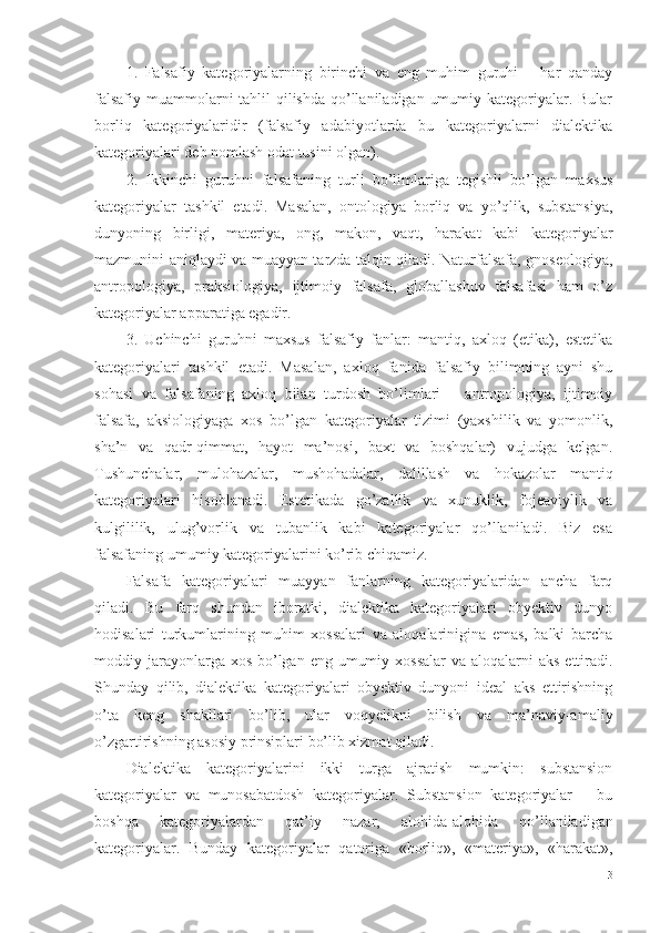 1.   Falsafiy   kategoriyalarning   birinchi   va   eng   muhim   guruhi   –   har   qanday
falsafiy muammolarni tahlil qilishda qo’llaniladigan umumiy kategoriyalar. Bular
borliq   kategoriyalaridir   (falsafiy   adabiyotlarda   bu   kategoriyalarni   dialektika
kategoriyalari deb nomlash odat tusini olgan).
2.   Ikkinchi   guruhni   falsafaning   turli   bo’limlariga   tegishli   bo’lgan   maxsus
kategoriyalar   tashkil   etadi.   Masalan,   ontologiya   borliq   va   yo’qlik,   substansiya,
dunyoning   birligi,   materiya,   ong,   makon,   vaqt,   harakat   kabi   kategoriyalar
mazmunini aniqlaydi va muayyan tarzda talqin qiladi. Naturfalsafa, gnoseologiya,
antropologiya,   praksiologiya,   ijtimoiy   falsafa,   globallashuv   falsafasi   ham   o’z
kategoriyalar apparatiga egadir. 
3.   Uchinchi   guruhni   maxsus   falsafiy   fanlar:   mantiq,   axloq   (etika),   estetika
kategoriyalari   tashkil   etadi.   Masalan,   axloq   fanida   falsafiy   bilimning   ayni   shu
sohasi   va   falsafaning   axloq   bilan   turdosh   bo’limlari   –   antropologiya,   ijtimoiy
falsafa,   aksiologiyaga   xos   bo’lgan   kategoriyalar   tizimi   (yaxshilik   va   yomonlik,
sha’n   va   qadr-qimmat,   hayot   ma’nosi,   baxt   va   boshqalar)   vujudga   kelgan.
Tushunchalar,   mulohazalar,   mushohadalar,   dalillash   va   hokazolar   mantiq
kategoriyalari   hisoblanadi.   Estetikada   go’zallik   va   xunuklik,   fojeaviylik   va
kulgililik,   ulug’vorlik   va   tubanlik   kabi   kategoriyalar   qo’llaniladi.   Biz   esa
falsafaning umumiy kategoriyalarini ko’rib chiqamiz.
Falsafa   kategoriyalari   muayyan   fanlarning   kategoriyalaridan   ancha   farq
qiladi.   Bu   farq   shundan   iboratki,   dialektika   kategoriyalari   obyektiv   dunyo
hodisalari   turkumlarining   muhim   xossalari   va   aloqalarinigina   emas,   balki   barcha
moddiy jarayonlarga xos  bo’lgan eng  umumiy xossalar  va aloqalarni  aks  ettiradi.
Shunday   qilib,   dialektika   kategoriyalari   obyektiv   dunyoni   ideal   aks   ettirishning
o’ta   keng   shakllari   bo’lib,   ular   voqyelikni   bilish   va   ma’naviy-amaliy
o’zgartirishning asosiy prinsiplari bo’lib xizmat qiladi. 
Dialektika   kategoriyalarini   ikki   turga   ajratish   mumkin:   substansion
kategoriyalar   va   munosabatdosh   kategoriyalar.   Substansion   kategoriyalar   –   bu
boshqa   kategoriyalardan   qat’i y   nazar,   alohida-alohida   qo’llaniladigan
kategoriyalar.   Bunday   kategoriyalar   qatoriga   «borliq»,   «materiya»,   «harakat»,
3 