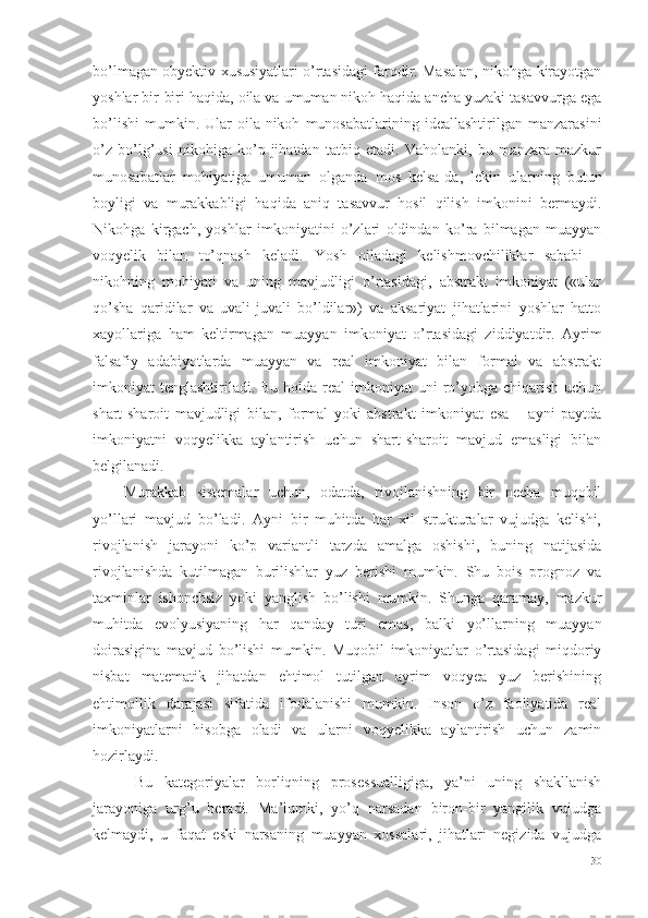 bo’lmagan obyektiv xususiyatlari o’rtasidagi farqdir. Masalan, nikohga kirayotgan
yoshlar bir-biri haqida, oila va umuman nikoh haqida ancha yuzaki tasavvurga ega
bo’lishi   mumkin.  Ular   oila-nikoh   munosabatlarining  ideallashtirilgan   manzarasini
o’z   bo’lg’usi   nikohiga   ko’p   jihatdan   tatbiq   etadi.   Vaholanki,   bu   manzara   mazkur
munosabatlar   mohiyatiga   umuman   olganda   mos   kelsa-da,   lekin   ularning   butun
boyligi   va   murakkabligi   haqida   aniq   tasavvur   hosil   qilish   imkonini   bermaydi.
Nikohga   kirgach,   yoshlar   imkoniyatini   o’zlari   oldindan   ko’ra   bilmagan   muayyan
voqyelik   bilan   to’qnash   keladi.   Yosh   oiladagi   kelishmovchiliklar   sababi   –
nikohning   mohiyati   va   uning   mavjudligi   o’rtasidagi,   abstrakt   imkoniyat   («ular
qo’sha   qaridilar   va   uvali-juvali   bo’ldilar»)   va   aksariyat   jihatlarini   yoshlar   hatto
xayollariga   ham   keltirmagan   muayyan   imkoniyat   o’rtasidagi   ziddiyatdir.   Ayrim
falsafiy   adabiyotlarda   muayyan   va   real   imkoniyat   bilan   formal   va   abstrakt
imkoniyat  tenglashtiriladi. Bu holda real  imkoniyat  uni  ro’yobga chiqarish uchun
shart-sharoit   mavjudligi   bilan,   formal   yoki   abstrakt   imkoniyat   esa   –   ayni   paytda
imkoniyatni   voqyelikka   aylantirish   uchun   shart-sharoit   mavjud   emasligi   bilan
belgilanadi. 
Murakkab   sistemalar   uchun,   odatda,   rivojlanishning   bir   necha   muqobil
yo’llari   mavjud   bo’ladi.   Ayni   bir   muhitda   har   xil   strukturalar   vujudga   kelishi,
rivojlanish   jarayoni   ko’p   variantli   tarzda   amalga   oshishi,   buning   natijasida
rivojlanishda   kutilmagan   burilishlar   yuz   berishi   mumkin.   Shu   bois   prognoz   va
taxminlar   ishonchsiz   yoki   yanglish   bo’lishi   mumkin.   Shunga   qaramay,   mazkur
muhitda   evolyusiyaning   har   qanday   turi   emas,   balki   yo’llarning   muayyan
doirasigina   mavjud   bo’lishi   mumkin.   Muqobil   imkoniyatlar   o’rtasidagi   miqdoriy
nisbat   matematik   jihatdan   ehtimol   tutilgan   ayrim   voqyea   yuz   berishining
ehtimollik   darajasi   sifatida   ifodalanishi   mumkin.   Inson   o’z   faoliyatida   real
imkoniyatlarni   hisobga   oladi   va   ularni   voqyelikka   aylantirish   uchun   zamin
hozirlaydi. 
  Bu   kategoriyalar   borliqning   prosessualligiga,   ya’ni   uning   shakllanish
jarayoniga   urg’u   beradi.   Ma’lumki,   yo’q   narsadan   biron-bir   yangilik   vujudga
kelmaydi,   u   faqat   eski   narsaning   muayyan   xossalari,   jihatlari   negizida   vujudga
30 