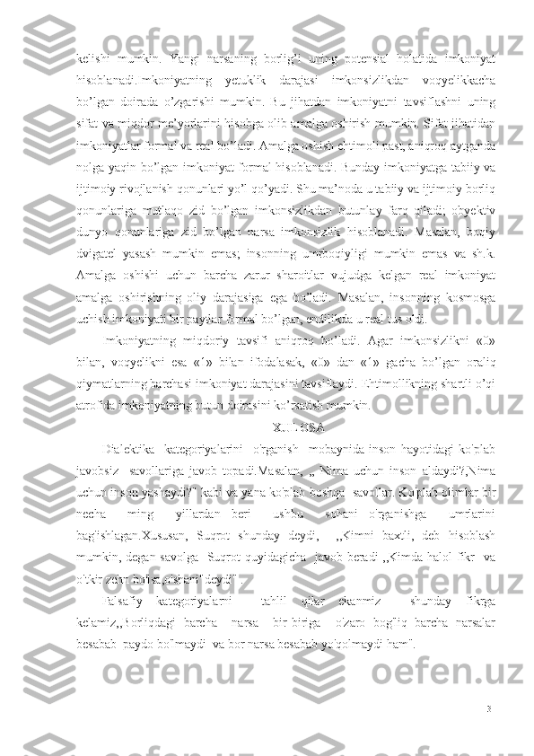 kelishi   mumkin.   Yangi   narsaning   borlig’i   uning   potensial   holatida   imkoniyat
hisoblanadi . Imkoniyatning   yetuklik   darajasi   imkonsizlikdan   voqyelikkacha
bo’lgan   doirada   o’zgarishi   mumkin.   Bu   jihatdan   imkoniyatni   tavsiflashni   uning
sifat va miqdor me’yorlarini hisobga olib amalga oshirish mumkin. Sifat jihatidan
imkoniyatlar formal va real bo’ladi. Amalga oshish ehtimoli past, aniqroq aytganda
nolga yaqin bo’lgan imkoniyat formal hisoblanadi. Bunday imkoniyatga tabiiy va
ijtimoiy rivojlanish qonunlari yo’l qo’yadi. Shu ma’noda u tabiiy va ijtimoiy borliq
qonunlariga   mutlaqo   zid   bo’lgan   imkonsizlikdan   butunlay   farq   qiladi;   obyektiv
dunyo   qonunlariga   zid   bo’lgan   narsa   imkonsizlik   hisoblanadi.   Masalan,   boqiy
dvigatel   yasash   mumkin   emas;   insonning   umrboqiyligi   mumkin   emas   va   sh.k.
Amalga   oshishi   uchun   barcha   zarur   sharoitlar   vujudga   kelgan   real   imkoniyat
amalga   oshirishning   oliy   darajasiga   ega   bo’ladi.   Masalan,   insonning   kosmosga
uchi sh  imkoniyati bir paytlar formal bo’lgan, endilikda u real tus oldi. 
Imkoniyatning   miqdoriy   tavsifi   aniqroq   bo’ladi.   Agar   imkonsizlikni   «0»
bilan,   voqyelikni   esa   «1»   bilan   ifodalasak,   «0»   dan   «1»   gacha   bo’lgan   oraliq
qiymatlarning barchasi imkoniyat darajasini tavsiflaydi. Ehtimollikning shartli o’qi
atrofida imkoniyatning butun doirasini ko’rsatish mumkin. 
XULOSA
Dialektika     kategoriyalarini     o'rganish     mobaynida   inson   hayotidagi   ko'plab
javobsiz     savollariga   javob   topadi.Masalan,   ,,   Nima   uchun   inson   aldaydi?,Nima
uchun inson yashaydi?" kabi va yana ko'plab boshqa  savollar. Ko'plab olimlar bir
necha     ming     yillardan   beri     ushbu     sohani   o'rganishga     umrlarini
bag'ishlagan.Xususan,   Suqrot   shunday   deydi,     ,,Kimni   baxtli,   deb   hisoblash
mumkin, degan savolga   Suqrot quyidagicha   javob beradi  ,,Kimda halol  fikr    va
o'tkir zehn bo'lsa,o'shani"deydi" .
Falsafiy   kategoriyalarni     tahlil   qilar   ekanmiz     shunday   fikrga
kelamiz,,Borliqdagi   barcha     narsa     bir-biriga     o'zaro   bog'liq   barcha   narsalar
besabab  paydo bo'lmaydi  va bor narsa besabab yo'qolmaydi ham".
31 