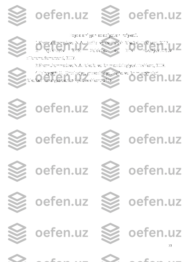 Foydalanilgan  adabiyotlar  ro'yxati.
1.Shermuhammedova  N.A . Borliq  va rivojlanish falsafasi .Toshkent, 2013.
2.   Qo'shoqov   Sh.S.   Dialektika   va   bilish   nazariyasi.O'quv
o'llanama.Samarqand, 2007.
3.Shermuhammedova N.A.Falsafa  va fan metodologiyasi.Toshkent, 2008.
4.To'rayev B.O.  Ontologiya, gnoseologiya, logika va fan muammolari 
falsafasi.Tanlangan asarlar 1-jild.Toshkent. 2015.
32 