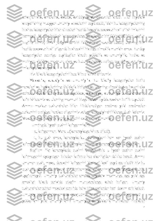 «rivojlanish»,   «makon»,   «vaqt»,   «ziddiyat»   va   hokazolar   kiradi.   Ular   obyektiv
voqyelikning muayyan umumiy xossalarini qayd etadi, lekin bu kategoriyalarning
boshqa kategoriyalar bilan aloqalari haqida bevosita tasavvur hosil qilish imkonini
bermaydi. Munosabatdosh kategoriyalarga kelsak, ular biri ikkinchisi bilan uyg’un
bog’liq   bo’lib,   bilish   jarayonida   biri   ikkinchisini   nazarda   tutadi;   ularning   biri
haqida tasavvur hosil qilganda boshqasini hisobga olmaslik mumkin emas. Bunday
kategoriyalar   qatoriga   quyidagilar   kiradi:   yakkalik   va   umumiylik;   hodisa   va
mohiyat; shakl  va mazmun;  qism  va butun; sabab va oqibat; tasodif va zaruriyat;
imkoniyat va voqyelik. 
B iz falsafa  kategoriyalar i ni batafsilroq ko’rib chiqamiz. 
Yakkalik,   xususiylik   va   umumiylik   Bu   falsafiy   kategoriyalar   borliq
narsalari va hodisalarining dialektik birligini  va ularning o’rtasidagi  tafovutni  aks
ettiradi .   Kundalik   hayotda   biz   «yakka»,   «xususiy»,   «umumiy»   tushunchalarini
ko’p ishlatamiz va ularning mazmuni bizga ba’zan oydek ravshan bo’lib tuyuladi.
Ammo   mazkur   tushunchalar   bilan   ifodalanadigan   predmet   yoki   predmetlar
turkumini  topishga  harakat  qilganimiz zahoti  katta qiyinchiliklarga duch kelamiz.
Masalan  unga ikkita bolaning suhbatini  asos bo’lishi  mumkin:
- Umringda hyech qushni ko’rganmisan?
- Ha, ko’rganman. Mana u (kanareykaga ishora qiladi). 
-   E,   bu   qush   emas,   kanareyka-ku.   Kanareykani   ham   sen   hyech   qachon
ko’rmagansan. Sen faqat bitta kanareykani, bizning kanareykamizni ko’rgansan. 
Sog’lom   fikr   kanareykada   qushni   ko’rgan   bola   u   hyech   qachon   qushni
ko’rmaganini   aytayotgan   boladan   ko’proq   haq   ekanligidan   dalolat   beradi.   Ammo
umuman   qush,   meva,   daraxt i ni   ko’rganini   kim   uzil-kesil   qayd   eta   oladi?   Biz   bu
qush,   bu   daraxt,   bu   mevani   o’z   tajribamizda   ko’rganimiz   hyech   qanday   shubha
uyg’otmaydi.   Umumiy   tushunchalar   amalda   obyektiv   mazmunga   ega   yoki   ega
emasligi   falsafa   tarixida   qizg’in   munozaralarga   sabab   bo’lgan.   Umumiy
tushunchalar tabiati masalasi atrofida bahs O’rta asrlardan beri davom etib keladi.
Umumiy   tushunchalar   amalda   mavjudmi?   Nima   haqiqiy   borliq   hisoblanadi   –
yakkalikmi   yoki   umumiylikmi?   Umumiylik   va   yakkalik   munosabati   hodisalar
4 