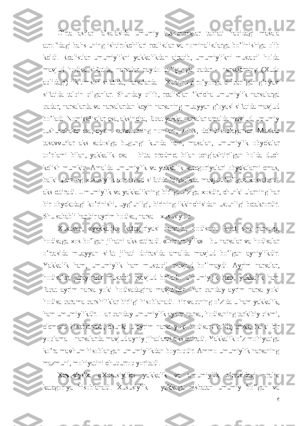 O’rta   asrlar   falsafasida   umumiy   tushunchalar   tabiati   haqidagi   masala
atrofidagi  bahs  uning ishtirokchilari  realistlar  va nominalistlarga bo’linishiga olib
keldi.   Realistlar   umumiylikni   yakkalikdan   ajratib,   umumiylikni   mustaqil   holda
mavjud   hodisa   sifatida,   narsalar   paydo   bo’lgunga   qadar   –   narsalarning   (Xudo
aqlidagi)  ilk timsoli  sifatida,  narsalarda  – Xudoning ro’yobga chiqarilgan g’oyasi
sifatida   talqin   qilganlar.   Shunday   qilib,   realistlar   fikricha   umumiylik   narsalarga
qadar, narsalarda va narsalardan keyin narsaning muayyan g’oyasi sifatida mavjud
bo’ladi. Nominalistlar esa, aksincha, faqat yakka narsalar amalda mavjud, umumiy
tushunchalar   esa,   ayrim   narsalarning   nomlari,   xolos,   deb   hisoblaganlar.   Mazkur
tasavvurlar   aks   sadosiga   bugungi   kunda   ham,   masalan,   umumiylik   obyektlar
to’plami   bilan,   yakkalik   esa   –   bitta   predmet   bilan   tenglashtirilgan   holda   duch
kelish   mumkin.   Amalda   umumiylik   va   yakkalik   kategoriyalari   obyektlarni   emas,
balki ularning xususiylik tomonlari sifatida birgalikda mavjud bo’lgan xossalarini
aks ettiradi. Umumiylik va yakkalikning birligi o’ziga xosdir, chunki ularning har
bir   obyektdagi   ko’rinishi,   uyg’unligi,   birining   ikkinchisidan   ustunligi   betakrordir.
Shu sababli har bir ayrim hodisa, narsa – xususiydir. 
Xususan,   «yakkalik»   kategoriyasi   narsada,   hodisada   faqat   shu   narsaga,
hodisaga xos bo’lgan jihatni aks ettiradi. «Umumiylik» - bu narsalar va hodisalar
o’rtasida   muayyan   sifat   jihati   doirasida   amalda   mavjud   bo’lgan   ayniylikdir.
Yakkalik   ham,   umumiylik   ham   mustaqil   mavjud   bo’lmaydi.   Ayrim   narsalar,
hodisalar,   jarayonlar   mustaqil   mavjud   bo’ladi.   Umumiylik   ham,   yakkalik   ham
faqat   ayrim   narsa   yoki   hodisadagina   mavjuddir.   Har   qanday   ayrim   narsa   yoki
hodisa qarama-qarshiliklar birligi hisoblanadi. Bir vaqtning o’zida u ham yakkalik,
ham umumiylikdir. Har qanday umumiylik ayrim narsa, hodisaning tarkibiy qismi,
elementi   hisoblanadi,   chunki   u   ayrim   narsa   yoki   hodisani   to’liq   emas,   balki   bir
yoqlama – narsalarda mavjud ayniy jihatlarni aks ettiradi. Yakkalik o’z mohiyatiga
ko’ra mavhum hisoblangan umumiylikdan boyroqdir. Ammo umumiylik narsaning
mazmuni, mohiyatini chuqurroq yoritadi. 
Xususiylik.   «Xususiylik»   yakkalik   va   umumiylik   o’rtasidagi   oraliq
kategoriya   hisoblanadi.   Xususiylik   –   yakkaga   nisbatan   umumiy   bo’lgan   va
6 