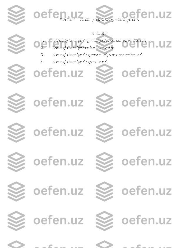 Yoshlarni  iqtisodiy  va  ekologik tarbiyalash.
R EJ A :
1. Iqtisodiy tarbiyaning mohiyati, maqsad va vazifalari.
2. Ekologik tarbiya haqida tushuncha.
3. Ekologik tarbiyaning mazmuni, shakl va metodlari.
4. Ekologik tarbiyaning vositalari . 