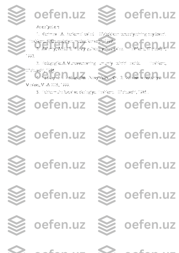 Adabiyotlar:
1. Karimov  I.A. Barkamol   avlod –  O’zbekiston  taraqqiyotining  poydevori.
– Toshkent, Sharq nashriyot-matbaa konserni, 1997. 
2. Avloniy, Abdulla. Turkiy guliston yohud axloq. – Toshkent, O’qituvchi,
1992.
3. Pedagogika.A.Munavvarovning   umumiy   tahriri   ostida.   –   Toshkent,
O’qituvchi, 1996.
4. Podlasy   I.P.   Pedagogika   .Novy   kurs.   Kn.   2.   Prosess   vospitaniya.   –
Moskva, VLADOS, 1999.
5. Tabiat muhofazasi va ekologiya. Toshkent. –O’qituvchi, 1986 . 