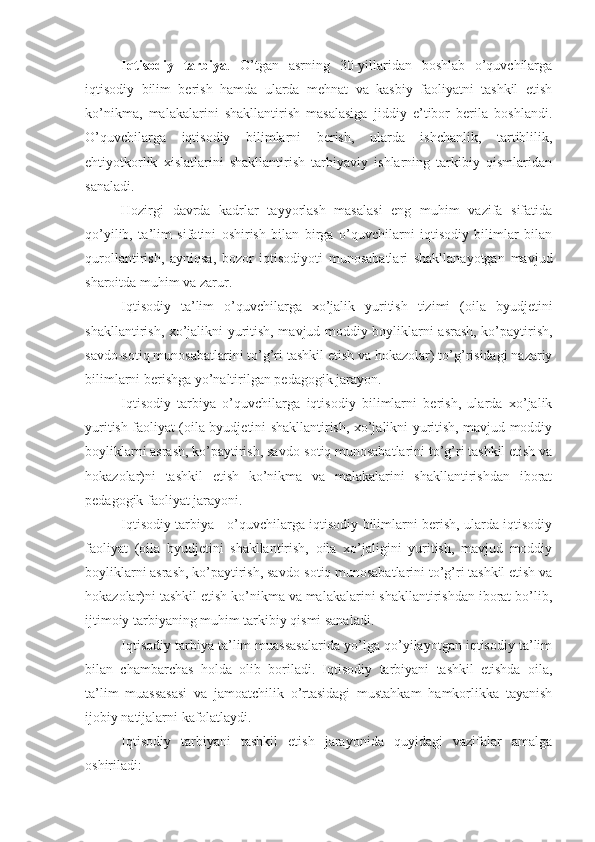 Iqtisodiy   tarbiya .   O’tgan   asrning   30-yillaridan   boshlab   o’quvchilarga
iqtisodiy   bilim   berish   hamda   ularda   mehnat   va   kasbiy   faoliyatni   tashkil   etish
ko’nikma,   malakalarini   shakllantirish   masalasiga   jiddiy   e’tibor   berila   boshlandi.
O’quvchilarga   iqtisodiy   bilimlarni   berish,   ularda   ishchanlik,   tartiblilik,
ehtiyotkorlik   xislatlarini   shakllantirish   tarbiyaviy   ishlarning   tarkibiy   qismlaridan
sanaladi.
Hozirgi   davrda   kadrlar   tayyorlash   masalasi   eng   muhim   vazifa   sifatida
qo’yilib,   ta’lim   sifatini   oshirish   bilan   birga   o’quvchilarni   iqtisodiy   bilimlar   bilan
qurollantirish,   ayniqsa,   bozor   iqtisodiyoti   munosabatlari   shakllanayotgan   mavjud
sharoitda muhim va zarur.
Iqtisodiy   ta’lim   o’quvchilarga   xo’jalik   yuritish   tizimi   (oila   byudjetini
shakllantirish, xo’jalikni yuritish, mavjud moddiy boyliklarni asrash, ko’paytirish,
savdo-sotiq munosabatlarini to’g’ri tashkil etish va hokazolar) to’g’risidagi nazariy
bilimlarni berishga yo’naltirilgan pedagogik jarayon.
Iqtisodiy   tarbiya   o’quvchilarga   iqtisodiy   bilimlarni   berish,   ularda   xo’jalik
yuritish faoliyat (oila byudjetini shakllantirish, xo’jalikni yuritish, mavjud moddiy
boyliklarni asrash, ko’paytirish, savdo-sotiq munosabatlarini to’g’ri tashkil etish va
hokazolar)ni   tashkil   etish   ko’nikma   va   malakalarini   shakllantirishdan   iborat
pedagogik faoliyat jarayoni. 
Iqtisodiy tarbiya - o’quvchilarga iqtisodiy bilimlarni berish, ularda iqtisodiy
faoliyat   (oila   byudjetini   shakllantirish,   oila   xo’jaligini   yuritish,   mavjud   moddiy
boyliklarni asrash, ko’paytirish, savdo-sotiq munosabatlarini to’g’ri tashkil etish va
hokazolar)ni tashkil etish ko’nikma va malakalarini shakllantirishdan iborat bo’lib,
ijtimoiy tarbiyaning muhim tarkibiy qismi sanaladi.
Iqtisodiy tarbiya ta’lim muassasalarida yo’lga qo’yilayotgan iqtisodiy ta’lim
bilan   chambarchas   holda   olib   boriladi.   Iqtisodiy   tarbiyani   tashkil   etishda   oila,
ta’lim   muassasasi   va   jamoatchilik   o’rtasidagi   mustahkam   hamkorlikka   tayanish
ijobiy natijalarni kafolatlaydi. 
Iqtisodiy   tarbiyani   tashkil   etish   jarayonida   quyidagi   vazifalar   amalga
oshiriladi: 