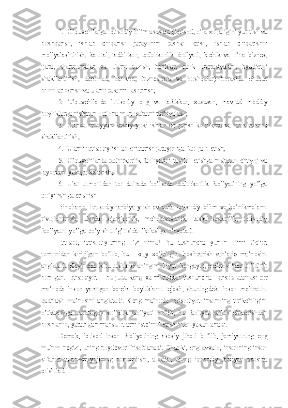 1. O’quvchilarga iqtisodiy bilim asoslari (iqtisod, oila xo’jaligini yuritish va
boshqarish,   ishlab   chiqarish   jarayonini   tashkil   etish,   ishlab   chiqarishni
moliyalashtirish,   kapital,   tadbirkor,   tadbirkorlik   faoliyati,   kichik   va   o’rta   biznes,
ijara,   shartnomalar   va   ularni   tuzish,   banklar,   bank   operasiyalari,   byudjetni
shakllantirish,   daromad,   bankrot,   biznes-reja   va   boshqalar)   borasida   chuqur
bilimlar berish va ularni takomillashtirish;
2. O’quvchilarda   iqtisodiy   ong   va   tafakkur,   xususan,   mavjud   moddiy
boyliklarga nisbatan oqilona munosabatni tarbiyalash;
3. Ularda   muayyan   kasbiy   yoki   ishlab   chiqarish   ko’nikma   va   malakalarini
shakllantirish;
4. Ularni iqtisodiy ishlab chiqarish jarayoniga faol jalb etish;     
5. O’quvchilarda tadbirkorlik faoliyatini tashkil  etishga nisbatan ehtiyoj va
layoqatni yuzaga keltirish;
6. Ular   tomonidan   tor   doirada   bo’lsada   tadbirkorlik   faoliyatining   yo’lga
qo’yilishiga erishish.
Binobarin,   iqtisodiy   tarbiya   yosh   avlodda   iqtisodiy   bilim   va   ko’nikmalarni
rivojlantirish,   ularda   tejamkorlik,   mehnatsevarlik,   tashabbuskorlik,   iqtisodiy
faoliyatni yo’lga qo’yish to’g’risida fikrlashga o’rgatadi.
Iqtisod,   iqtisodiyotning   o’zi   nima?   Bu   tushuncha   yunon   olimi   Geliot
tomonidan   kiritilgan   bo’lib,   bu   –   «uy   xo’jaligini   boshqarish   san’ati»   ma’nosini
anglatadi. Keyinchalik bu tushunchaning mohiyati kengayib, ma’nosi ham to’ldirib
borilgan.   Iqtisodiyot   –   bu   juda   keng   va   murakkab   tushuncha.   Iqtisod   atamasi   tor
ma’noda   inson   yaratgan   barcha   boyliklarni   tejash,   shuningdek,   inson   mehnatini
qadrlash   ma’nosini   anglatadi.   Keng   ma’noda   iqtisodiyot   insonning   tirikchiligini
o’tkazishga   qaratilgan   xo’jalik   faoliyati   bo’lib,   bu   faoliyat   ishlab   chiqarishdan
boshlanib, yaratilgan mahsulotlarni iste’mol etish bilan yakunlanadi.
Demak,   iqtisod   inson   faoliyatining   asosiy   jihati   bo’lib,   jamiyatning   eng
muhim negizi, uning poydevori hisoblanadi. Chunki, eng avvalo, insonning inson
sifatida   talab-ehtiyojining   qondirilishi,   albatta,   uning   iqtisodiy   faoliyati   asosida
erishiladi. 