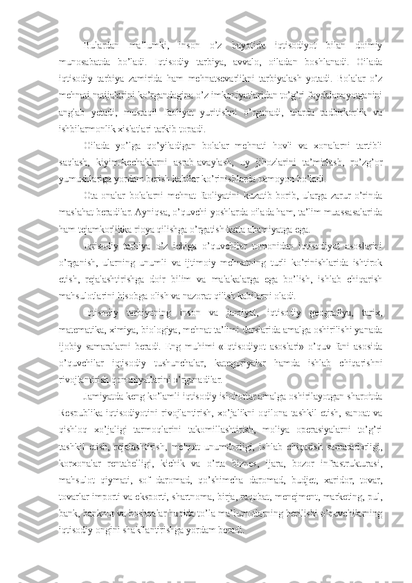 Bulardan   ma’lumki,   inson   o’z   hayotida   iqtisodiyot   bilan   doimiy
munosabatda   bo’ladi.   Iqtisodiy   tarbiya,   avvalo,   oiladan   boshlanadi.   Oilada
iqtisodiy   tarbiya   zamirida   ham   mehnatsevarlikni   tarbiyalash   yotadi.   Bolalar   o’z
mehnati natijalarini ko’rgandagina o’z imkoniyatlaridan to’g’ri foydalanayotganini
anglab   yetadi,   mustaqil   faoliyat   yuritishni   o’rganadi,   ularda   tadbirkorlik   va
ishbilarmonlik xislatlari tarkib topadi.
Oilada   yo’lga   qo’yiladigan   bolalar   mehnati   hovli   va   xonalarni   tartibli
saqlash,   kiyim-kechaklarni   asrab-avaylash,   uy   jihozlarini   ta’mirlash,   ro’zg’or
yumushlariga yordam berish kabilar ko’rinishlarda namoyon bo’ladi.
Ota-onalar   bolalarni   mehnat   faoliyatini   kuzatib   borib,   ularga   zarur   o’rinda
maslahat beradilar. Ayniqsa, o’quvchi-yoshlarda oilada ham, ta’lim muassasalarida
ham tejamkorlikka rioya qilishga o’rgatish katta ahamiyatga ega.
Iqtisodiy   tarbiya   o’z   ichiga   o’quvchilar   tomonidan   iqtisodiyot   asoslarini
o’rganish,   ularning   unumli   va   ijtimoiy   mehnatning   turli   ko’rinishlarida   ishtirok
etish,   rejalashtirishga   doir   bilim   va   malakalarga   ega   bo’lish,   ishlab   chiqarish
mahsulotlarini hisobga olish va nazorat qilish kabilarni oladi.
Iqtisodiy   tarbiyaning   inson   va   jamiyat,   iqtisodiy   geografiya,   tarix,
matematika, ximiya, biologiya, mehnat ta’limi darslarida amalga oshirilishi yanada
ijobiy   samaralarni   beradi.   Eng   muhimi   «Iqtisodiyot   asoslari»   o’quv   fani   asosida
o’quvchilar   iqtisodiy   tushunchalar,   kategoriyalar   hamda   ishlab   chiqarishni
rivojlantirish qonuniyatlarini o’rganadilar.
Jamiyatda keng ko’lamli iqtisodiy islohotlar amalga oshirilayotgan sharoitda
Respublika   iqtisodiyotini   rivojlantirish,   xo’jalikni   oqilona   tashkil   etish,   sanoat   va
qishloq   xo’jaligi   tarmoqlarini   takomillashtirish,   moliya   operasiyalarni   to’g’ri
tashkil   etish,   rejalashtirish,   mehnat   unumdorligi,   ishlab   chiqarish   samaradorligi,
korxonalar   rentabelligi,   kichik   va   o’rta   biznes,   ijara,   bozor   infrastrukturasi,
mahsulot   qiymati,   sof   daromad,   qo’shimcha   daromad,   budjet,   xaridor,   tovar,
tovarlar importi va eksporti, shartnoma, birja, raqobat, menejment, marketing, pul,
bank, banknot va boshqalar haqida to’la ma’lumotlarning berilishi o’quvchilarning
iqtisodiy ongini shakllantirishga yordam beradi. 