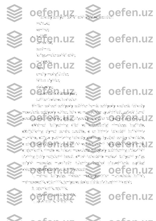         Iqtisodiy tarbiyani tashkil etish shakl va metodlari: 
- ma’ruza;
- seminar;
- suhbat;
- uchrashuv; 
- taqdimot;
- ko’rgazmalar tashkil etish;
- munozara;
- bahs;
- amaliy mashg’ulotlar;
- ishbop o’yinlar;
- ekskursiya;
- o’quvchilar konferensiyasi;
- turli tanlovlar va boshqalar
Sinfdan   tashqari   tarbiyaviy   tadbirlar   hamda   tarbiyaviy   soatlarda   iqtisodiy
mavzularda   tarbiyaviy   suhbat,   bahs   va   munozaralar   uyushtiriladi,   og’zaki   jurnal
yaratiladi, viktorina tashkil etiladi, to’garak yoki klublar faoliyati yo’lga qo’yiladi.
«Mehnati   faoliyatining   sifati   va   samaradorligi   nimalarga   bog’liq?»,
«Xo’jalikning   qiymati   qancha   turadi?»,   «Har   birimiz   iqtisodchi   bo’lishimiz
mumkin»,   «O’quv   yurtimizning   iqtisodiy   ahvoli   va   byudjeti   qanday   ahvolda?»,
«Iqtisod bizning hayotimizda», «Bo’sh vaqtdan unumli foydalanish mumkinmi?»,
«Tejamkorlik   nima?»   va   hokazo   mavzularda   tarbiyaviy   tadbirlarning   o’tkazilishi
o’zining   ijobiy   natijalarini   beradi.   «Yosh   iqtisodchi»   markazi   faoliyatini   yo’lga
qo’yish   maqsadga   muvofiqdir   Bularning   barchasi   o’quvchilarda   quyidagi
xislatlarning shakllanishiga zamin yaratadi:
1. mehnat   faoliyatiga   nisbatan   mas’uliyat   bilan   munosabatda   bo’lish,
mehnatsevarlik, vijdonlilik, jamiyat va davlat oldida o’z burchini his etish;
2. tejamkorlik, rejalilik;
3. intizomlilik, uddaburonlik;
4. uyushqoqlik, ishchanlik; 