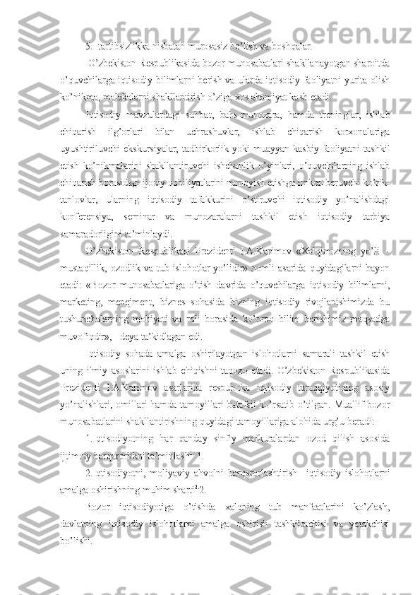 5. tartibsizlikka nisbatan murosasiz bo’lish va boshqalar.
          O’zbekiston Respublikasida bozor munosabatlari shakllanayotgan sharoitda
o’quvchilarga iqtisodiy bilimlarni berish va ularda iqtisodiy faoliyatni yurita olish
ko’nikma, malakalarni shakllantirish o’ziga xos ahamiyat kasb etadi. 
Iqtisodiy   mavzulardagi   suhbat,   bahs-munozara,   hamda   treninglar,   ishlab
chiqarish   ilg’orlari   bilan   uchrashuvlar,   ishlab   chiqarish   korxonalariga
uyushtiriluvchi   ekskursiyalar,  tadbirkorlik  yoki  muayyan  kasbiy   faoliyatni  tashkil
etish   ko’nikmalarini   shakllantiruvchi   ishchanlik   o’yinlari,   o’quvchilarning   ishlab
chiqarish borasidagi ijodiy qobiliyatlarini namoyish etishga imkon beruvchi ko’rik-
tanlovlar,   ularning   iqtisodiy   tafakkurini   o’stiruvchi   iqtisodiy   yo’nalishdagi
konferensiya,   seminar   va   munozaralarni   tashkil   etish   iqtisodiy   tarbiya
samaradorligini ta’minlaydi.    
O’zbekiston   Respublikasi   Prezidenti   I.A.Karimov   «Xalqimizning   yo’li   –
mustaqillik,  ozodlik  va  tub  islohotlar   yo’lidir»  nomli   asarida  quyidagilarni   bayon
etadi:   «Bozor   munosabatlariga   o’tish   davrida   o’quvchilarga   iqtisodiy   bilimlarni,
marketing,   menejment,   biznes   sohasida   bizning   iqtisodiy   rivojlanishimizda   bu
tushunchalarning   mohiyati   va   roli   borasida   ko’proq   bilim   berishimiz   maqsadga
muvofiqdir», - deya ta’kidlagan edi.
Iqtisodiy   sohada   amalga   oshirilayotgan   islohotlarni   samarali   tashkil   etish
uning   ilmiy   asoslarini   ishlab   chiqishni   taqozo   etadi.   O’zbekiston   Respublikasida
Prezidenti   I.A.Karimov   asarlarida   respublika   iqtisodiy   taraqqiyotining   asosiy
yo’nalishlari, omillari hamda tamoyillari  batafsil  ko’rsatib o’tilgan. Muallif bozor
munosabatlarini shakllantirishning quyidagi tamoyillariga alohida urg’u beradi:
1.Iqtisodiyotning   har   qanday   sinfiy   mafkuralardan   ozod   qilish   asosida
ijtimoiy barqarorlikni ta’minlash 1.  
1.  
2.Iqtisodiyotni,   moliyaviy   ahvolni   barqarorlashtirish   –iqtisodiy   islohotlarni
amalga oshirishning muhim sharti 2.
2.
Bozor   iqtisodiyotiga   o’tishda   xalqning   tub   manfaatlarini   ko’zlash,
davlatning   iqtisodiy   islohotlarni   amalga   oshirish   tashkilotchisi   va   yetakchisi
bo’lishi. 