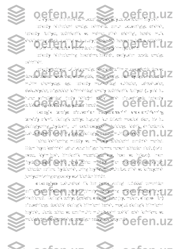 Pul siyosatini olib borishda mustaqil bo’lish, valyuta zaxiralarini boyitish.
Iqtisodiy   islohotlarni   amalga   oshirishda   qonun   ustuvorligiga   erishish,
iqtisodiy   faoliyat,   tadbirkorlik   va   mehnat   qilish   erkinligi,   barcha   mulk
shakllarining teng huquqliligi va huquqiy jihatdan bab-baravar muhofaza etilishi 5.
5.
Bozor munosabatlari sharoitida aholini ijtimoiy himoyalash 6.
6.
Iqtisodiy   islohotlarning   bosqichma-bosqich,   evolyusion   tarzda   amalga
oshirilishi.
Iqtisodiy tarbiyani uzluksiz amalga oshirishda ta’lim muassasalarida dars va
darsdan   tashqari   sharoitlar,   shuningdek,   oilada   amalga   oshirilayotgan   harakatlar
muhim   ahamiyatga   ega.   Iqtisodiy   mazmundagi   suhbatlar,   uchrashuvlar,
ekskursiyalar,   to’garaklar   ko’rinishidagi   amaliy   tadbirkorlik   faoliyati   (u   yoki   bu
hunar   yo’nalishidagi   ijodiy   ishlar)ni   tashkil   etish   o’quvchilarda   iqtisodiy
tafakkurning shakllanishiga yordam beradi. 
Ekologik   tarbiya   o’quvchilar   dunyoqarashini   shakllantirishning
tarkibiy   qismi.   Ekologik   tarbiya   bugungi   kun-dolzarb   masalasi   ekan,   biz   bu
ekologiyaning   foydasini,   uni   asrab-avaylashni   bolalarga   kichik   sinflardanok
tushuncha berib borishimiz kerak, ekologiya bu atrof muhit demakdir.
Tabiat-kishilarning   moddiy   va   ma’naviy   talabalarini   qondirish   manbai.
Odam hayot kechirishi uchun zarur bo’lgan hamma narsani tabiatdan oladi, (oziq-
ovqat,   kiyim-bosh,   binokorlik   materiallari,   suv,   havo   va   hokazo).   Inson
foydalanadigan   hamma   narsa   tabiat   moddasi   bilan   mehnatning   mahsulidir.
Tabiatdan oqilona foydalanish, uning boyliklarini muhofaza qilish va ko’paytirish
jamiyatimizning eng asosiy vazifalaridan biridir.
« Ekologiya »   tushunchasi   ilk   bor   nemis   zoologi   E.Gekkel   tomonidan
qo’llanilgan.   Ekologik   tarbiya   ijtimoiy   tarbiyaning   muhim   tarkibiy   qismi
hisoblanadi.   Ekologik   tarbiya   (grekcha   «oikos»   -turar   joy,   makon,   «logos»   -fan)
o’quvchilarga   dastlabki   ekologik   bilimlarni   berish,   mavjud   ekologik   bilimlarini
boyitish,   ularda   tabiat   va   atrof-muhit   muhofazasini   tashkil   etish   ko’nikma   va
malakalarini shakllantirishga qaratilgan pedagogik jarayondir. 