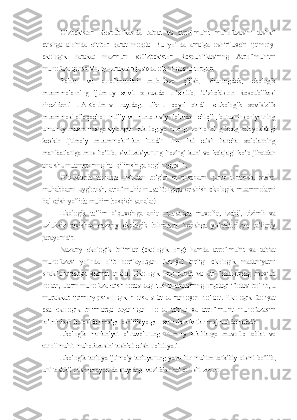 O’zbekiston   Respublikasida   tabiat   va   atrof-muhit   muhofazasini   tashkil
etishga   alohida   e’tibor   qaratilmoqda.   Bu   yo’lda   amalga   oshiriluvchi   ijtimoiy-
ekologik   harakat   mazmuni   «O’zbekiston   Respublikasining   Atrof-muhitni
muhofaza qilish Milliy harakat rejasi»da o’z ifodasini topgan. 
Tabiat   va   atrof-muhitni   muhofaza   qilish,   shuningdek,   ekologik
muammolarning   ijtimoiy   xavfi   xususida   to’xtalib,   O’zbekiston   Respublikasi
Prezidenti   I.A.Karimov   quyidagi   fikrni   qayd   etadi:   «Ekologik   xavfsizlik
muammosi   allaqachon  milliy  va mintaqaviy  doiradan  chiqib,  butun insoniyatning
umumiy   muammosiga   aylangan.   Ekologiya   hozirgi   zamonning   keng   miqyosidagi
keskin   ijtimoiy   muammolaridan   biridir.   Uni   hal   etish   barcha   xalqlarning
manfaatlariga   mos   bo’lib,   sivilizasiyaning   hozirgi   kuni   va   kelajagi   ko’p   jihatdan
ana shu muammoning hal qilinishiga bog’liqdir» 1.
1.
O’quvlarda   tabiatga   nisbatan   to’g’ri   munosabatni   qaror   toptirish,   mehr-
muhabbatni   uyg’otish,   atrof-muhit   musaffoligiga   erishish   ekologik   muammolarni
hal etish yo’lida muhim bosqich sanaladi. 
Ekologik   ta’lim   o’quvchiga   aniq   maqsadga   muvofiq,   izchil,   tizimli   va
uzluksiz   ravishda   nazariy   ekologik   bilimlarni   berishga   yo’naltirilgan   ta’limiy
jarayonidir. 
Nazariy   ekologik   bilimlar   (ekologik   ong)   hamda   atrof-muhit   va   tabiat
muhofazasi   yo’lida   olib   borilayotgan   faoliyat   birligi   ekologik   madaniyatni
shakllantirishga   xizmat   qiladi.   Ekologik   ong   tabiat   va   atrof-muhitning   mavjud
holati, ularni muhofaza etish borasidagi tushunchalarning ongdagi ifodasi bo’lib, u
murakkab   ijtimoiy-psixologik   hodisa   sifatida   namoyon   bo’ladi.   Ekologik   faoliyat
esa   ekologik   bilimlarga   tayanilgan   holda   tabiat   va   atrof-muhit   muhofazasini
ta’minlash borasida amalga oshirilayotgan xatti-harakatlar majmui demakdir. 
Ekologik   madaniyat   o’quvchining   ijtimoiy   talablarga   muvofiq   tabiat   va
atrof-muhit muhofazasini tashkil etish qobiliyati. 
Ekologik tarbiya ijtimoiy tarbiyaning yana bir muhim tarkibiy qismi bo’lib,
uni tashkil etish jarayonida quyidagi vazifalar hal etilishi zarur:  