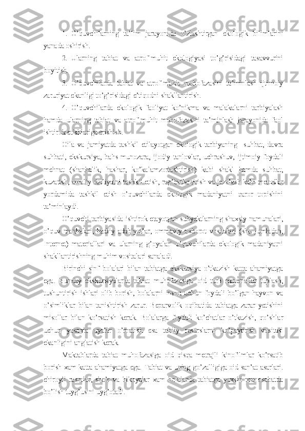 1. O’quvchilarning   ta’lim   jarayonida   o’zlashtirgan   ekologik   bilimlarini
yanada oshirish.
2. Ularning   tabiat   va   atrof-muhit   ekologiyasi   to’g’risidagi   tasavvurini
boyitish.
3. O’quvchilarda   tabiat   va   atrof-muhit   muhofazasini   ta’minlash   ijtimoiy
zaruriyat ekanligi to’g’risidagi e’tiqodni shakllantirish. 
4. O’quvchilarda   ekologik   faoliyat   ko’nikma   va   malakalarni   tarbiyalash
hamda   ularning   tabiat   va   atrof-muhit   muhofazasini   ta’minlash   jarayonida   faol
ishtirok etishlariga erishish.
Oila   va   jamiyatda   tashkil   etilayotgan   ekologik   tarbiyaning     suhbat,   davra
suhbati,   ekskursiya,   bahs-munozara,   ijodiy   tanlovlar,   uchrashuv,   ijtimoiy-foydali
mehnat   (shanbalik,   hashar,   ko’kalamzorlashtirish)   kabi   shakl   hamda   suhbat,
kuzatish, amaliy faoliyatni tashkil etish, rag’batlantirish va jazolash kabi metodlar
yordamida   tashkil   etish   o’quvchilarda   ekologik   madaniyatni   qaror   topishini
ta’minlaydi. 
O’quvchi  tarbiyasida ishtirok etayotgan subyektlarning shaxsiy namunalari,
o’quv   manbalari,   badiiy   adabiyotlar,   ommaviy   axborot   vositalari   (shu   jumladan,
Internet)   materiallari   va   ularning   g’oyalari   o’quvchilarda   ekologik   madaniyatni
shakllantirishning muhim vositalari sanaladi. 
Birinchi   sinf   bolalari   bilan   tabiatga   ekskursiya   o’tkazish   katta   ahamiyatga
ega.   Bunday   ekskursiyalarda   tabiat   muhofazasiga   oid   turli   materiallar   tuplash,
tushuntirish   ishlari   olib   borish,   bolalarni   inson   uchun   foydali   bo’lgan   hayvon   va
o’simliklar   bilan   tanishtirish   zarur.   Beparvolik   oqibatida   tabiatga   zarar   yetishini
misollar   bilan   ko’rsatish   kerak.   Bolalarga   foydali   ko’chatlar   o’tkazish,   qo’shlar
uchun   yasama   uyalar   o’rnatish   esa   tabiiy   resurslarni   ko’paytirish   vositasi
ekanligini anglatish kerak.
Maktablarda   tabiat   muhofazasiga   oid   qisqa   metrajli   kinofilmlar   ko’rsatib
borish xam katta ahamiyatga ega. Tabiat va uning go’zalligiga oid san’at asarlari.
chiroyli   rasmlar,   she’r   va   hikoyalar   xam   bolalarda   tabiatga   yaxshi   munosabatda
bo’lish tuyg’usini uyg’otadi. 