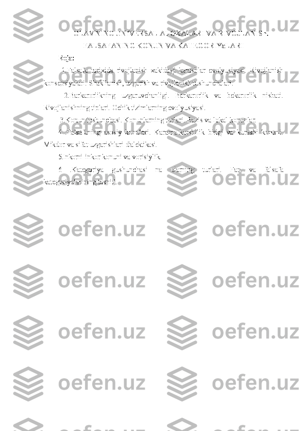 OLAMNING UNIVERSAL ALOKALARI VA RIVOJLANISh.
FALSAFANING KONUN VA KATEGORIYaLARI
Reja:
  1.Falsafa   tarixida   rivojlanish   xakidagi   karashlar   evolyusiyasi.   Rivojlanish
konsepsiyalari. Shakllanish, uzgarish va rivojlanish  tushunchalari.
  2.Barkarorlikning   uzgaruvchanligi.   Barkarorlik   va   bekarorlik   nisbati.
Rivojlanishning tiplari.   Ochik tizimlarning evolyusiyasi.
 3.Konun tushunchasi.  Konunlarning turlari. Bazis va  lokal  konunlar.
4   .Falsafaning   asosiy   konulari.   Karama-karshilik   birlgi   va   kurashi   konuni.
Mikdor va  sifat  uzgarishlari  dialektikasi.
5.Inkorni -inkor konuni va vorisiylik.
6   .Ka tegoriya   gushunchasi   na   ularning   turlari.   Fan   va   falsafa
kate goriyalarining  tasnifi. 