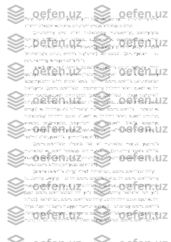 Yangi   bazis   sharoitlarni   yaratish   yo‘li   bilan   esa   ular   ayrim   qonunlarning   amal
qilishini to‘xtatish va boshqa qonunlarni amalga kiritishga qodirlar. 
Qonunlarning   amal   qilishi   hodisalarning   muntazamligi,   takroriyligida
namoyon   bo‘ladiki,   buni   tajribada,   kuzatishlar   va   eksperimentlarda   ko‘rish
mumkin. Hodisalarning bunday muntazamligi, takroriyligi  qonuniyat  (shuningdek
fenomenlogik   qonun,   empirik   bog‘lanish)   deb   ataladi.   Qonuniyatlar   –   bu
qonunlarning namoyon bo‘lishidir.
Falsafa   qonunlari   tizimida   dialektik   ziddiyatlilik   qonuni   markaziy   o‘rinni
egallaydi.   qonunning   muhim   jihatlarini   aniqlash   uchun   uning   asosiy
kategoriyalarini   ko‘rib   chiqish   kerak.   Tahlilni   qarama-qarshilik   tushunchasidan
boshlaymiz.   Qarama-qarshiliklar   –   predmetning   bir-birini   istisno   etuvchi   va   bir-
birini   nazarda   tutuvchi   tomonlaridir.   Qarama-qarshiliklar   –   o‘zaro   bog‘lanishli
bo‘lgan tushunchalar. Turli jihatlardan olingan taqdirda, ular o‘zaro birlikni tashkil
etmaydi   va   bir-biriga   zid   bo‘lmasligi   mumkin.   qarama-qarshilik   –   narsalar   va
hodisalardagi   bir-birini   taqozo   qiluvchi   va   bir-birini   istisno   etuvchi   tomonlar,
xossalar,   tendensiyalar,   jarayonlarni   aks   ettiruvchi   falsafiy   kategoriya
(assimilyasiya   –   dissimilyasiya,   o‘zgaruvchanlik   –   tug‘malik,   ishlab   chiqarish   –
iste’mol qilish, yaxshilik – yomonlik va sh.k.). 
Qarama-qarshiliklar   o‘rtasida   ikki   xil   munosabat   mavjud:   yagonalik
munosabati   va   qarshi   harakatga   doir   munosabat.   (qonunning   klassik   ta’rifida
«kurash»   atamasi   ishlatiladiki,   u   qonunning   mohiyatini   soddalashtiradi,   chunki
mazkur atama ko‘proq jamiyatga tegishlidir.)
Qarama-qarshilik   birligi   nima?   Birinchidan,   qarama-qarshiliklar   birligi   –
bu   ularning   uzviyligi.   Har   bir   qarama-qarshilik   boshqa   bir   qarama-qarshilikning
mavjudlik sharti   hisoblanadi.  Ular  alohida-alohida mavjud  bo‘lishi  mumkin  emas
(agar   qarama-qarshiliklardan   biri   yo‘q   bo‘lsa,   ularning   ikkinchisi   ham   yo‘q
bo‘ladi). Ikkinchidan, qarama-qarshiliklar birligi ular bir-birini taqozo etgan va bir-
biriga o‘tgan holdagina muayyan mazmun kasb etadi. Har qanday qarama-qarshilik
o‘zida mavjud bo‘lmagan, lekin boshqa qarama-qarshilikda mavjud bo‘lgan jihatga
muhtoj bo‘ladi. Ular bir-biri bilan o‘zaro ta’sirga kirishadi. qarama-qarshiliklar bir- 