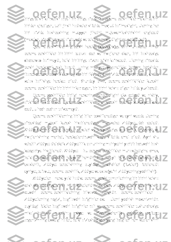 biriga ta’sir ko‘rsatish orqali bir-biriga o‘tadi. Bu qarama-qarshiliklar makonda bir-
biridan ajratilgan, turli jinsli hodisalar sifatida mavjud bo‘lmasligini, ularning har
biri   o‘zida   boshqasining   muayyan   jihatini   mujassamlashtirishini   anglatadi
(masalan, o‘quv jarayoni o‘qituvchi va talablar mavjudligini nazarda tutadi). 
Qarama-qarshiliklarning   qarshi   harakat   («kurash»)ga   doir   munosabati   nima?
qarama-qarshiliklar   bir-birini   taqozo   etar   va   rivojlanar   ekan,   biri   boshqasiga
«beparvo»   bo‘lmaydi,   balki   bir-biriga   o‘zaro   ta’sir   ko‘rsatadi.   Ularning   o‘rtasida
qarshi   harakat,   kurash   boradi.   Uning   mohiyati   yagonalikka   barham   berishdan
iborat. qarama-qarshiliklarning har biri ikkinchisini o‘zidan itarib chiqaradi, undan
xalos   bo‘lishga   harakat   qiladi.   Shunday   qilib,   qarama-qarshilikliklar   kurashi
qarama-qarshiliklar bir-birini inkor etgan, bir-birini istisno qilgan holda yuz beradi.
Qarama-qarshiliklar   birligi   narsaning   barqarorligini   aks   ettiradi   va   nisbiy,
o‘tkinchi   hisoblanadi.   Qarama-qarshiliklarning   kurashi   mutlaq   xususiyat   kasb
etadi, u hech qachon to‘xtamaydi.
Qarama-qarshiliklarning birligi bilan tavsiflanadigan va ayni vaqtda ularning
o‘rtasidagi   muttasil   kurash   hisoblanadigan   munosabat   ziddiyat   deb   ataladi.
Ziddiyatlar   borliqning   barcha   hodisalari   va   jarayonlariga   xos   bo‘lib,   o‘zgarish   va
rivojlanishning   manbai,   harakatlantiruvchi   kuchi   sifatida   amal   qiladi.   Ayni   shu
sababli ziddiyat dialektik ziddiyatlilik qonunining mohiyatini yoritib beruvchi bosh
kategoriya   hisoblanadi.   Ziddiyat   –   bu   qarama-qarshiliklar   munosabatigina   emas,
balki   ularning   tarqalish   jarayoni   hamdir.   Shu   tufayli   ham,   Gegel   g‘oyalariga
asoslanib,   ziddiyat   tarqalishining   quyidagi   bosqichlari   (fazalari)   farqlanadi:
ayniyat, tafovut, qarama-qarshilik, ziddiyat va asos (ya’ni ziddiyatning yechilishi). 
Ziddiyatlar – narsa yoki hodisa qarama-qarshi tomonlarining bir-birini istisno
etish   va   bir-biriga   o‘tish   munosabatlaridir.   Dialektik   ziddiyat   –   bir-birini   istisno
etuvchi   qarama-qarshiliklarning   bilvosita   birligidir.   qarama-qarshiliklar   –
ziddiyatlarning   negizi,   bog‘lovchi   bo‘g‘inlar   esa   –   ularni   yechish   mexanizmidir.
quyidagi   faktlar   bog‘lovchi   bo‘g‘inlar   roli   va   qarama-qarshiliklar   tushunchasiga
misol   bo‘lishi   mumkin:   Irsiyat   va   o‘zgaruvchanlik   qutblarida   nafaqat
organizmning avvalgi holati, balki o‘zlashtirilgan yangi belgilari ham saqlanishini 