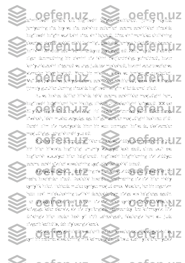 ta’minlovchi   genetik   kod   bog‘lovchi   bo‘g‘in   hisoblanadi.   Ijtimoiy   hayotda
jamiyatning   o‘ta   boy   va   o‘ta   qashshoq   qatlamlari   qarama-qarshiliklari   o‘rtasida
bog‘lovchi   bo‘g‘in   vazifasini   o‘rta   sinf   bajaradi.   O‘rta   sinf   mamlakat   aholisining
aksariyat   qismini   tashkil   etishi   lozimligi,   aks   holda   jamiyat   holati   doimo   beqaror
bo‘lishini Aristotel qadim zamonlardayoq qayd etgan edi. Zero, mayda mulkdorlar
olgan   daromadining   bir   qismini   o‘z   ishini   rivojlantirishga   yo‘naltiradi,   bozor
kon’yunkturasini o‘rganadi va unga juda tez moslashadi, bozorni zarur tovarlar va
xizmatlar   bilan   boyitadi.   Yana   bir   misol   –   shaxs   va   jamiyat   munosabatlari.
Ma’lumki,   shaxs   va   jamiyat   qarama-qarshiliklar   hisoblanadi,   shaxs   a’zo   bo‘lgan
ijtimoiy guruhlar ularning o‘rtasida bog‘lovchi bo‘g‘in sifatida amal qiladi. 
Bu   va   boshqa   dalillar   bilishda   ichki   qarama-qarshiliklar   mavjudlgini   ham,
bog‘lovchi   bo‘g‘inlarni   ham   hisobga   olish   muhim   ekanligini   ko‘rsatadi.   XX   asr
30-yillarining   boshida   ingliz   fizigi   Pol   Dirak   pozitronlar,   ya’ni   elektronlarga
o‘xshash,  lekin musbat  zaryadga ega bo‘lgan zarralar mavjudligini bashorat  qildi.
Garchi   olim   o‘z   nazariyasida   biron-bir   xato   topmagan   bo‘lsa-da,   aksilzarralar
mavjudligiga uning ishonchi yuq edi. 
Shunday   qilib,   qarama-qarshiliklar   aloqasi   va   ziddiyatlarni   yechishning   bir-
biri   bilan   bilvosita   bog‘liqligi   umumiy   xususiyat   kasb   etadi,   aloqa   usuli   esa
bog‘lanish   xususiyati   bilan   belgilanadi.   Bog‘lovchi   bo‘g‘inlarning   o‘zi   ziddiyat
qarama-qarshi a’zolari xossalarining uyg‘unligidan tashkil topadi. 
Ayniyat va tafovut.  Predmetning rivojlanishi va ziddiyatlarning yechilishi bir
necha   bosqichdan   o‘tadi.   Dastlabki   bosqich   –   predmetning   o‘z-o‘zi   bilan   nisbiy
ayniylik holati. Tabiatda mutlaq ayniyat mavjud emas. Masalan, har bir organizm
hatto   oqsil   molekulasining   tuzilishi   darajasida   ham   o‘ziga   xos   belgilarga   egadir.
Har   qanday   predmet   hech   qachon   o‘z-o‘zi   bilan   ayniy   bo‘lmaydi.   Masalan,
ko‘zguga   kelar   ekansiz,   siz   o‘z   qiyofangizda   hech   qanday   farq   ko‘rmaysiz.   O‘z
do‘stingiz   bilan   oradan   besh   yil   o‘tib   uchrashgach,   ikkalangiz   ham:   «U   juda
o‘zgarib ketibdi!», deb o‘ylasangiz kerak. 
Tafovut   -   avvalgi   holatdan   saqlanib   qolgan   xossalar   ustunlik   qilgani   holda,
ayni bir predmet xossalarining mos kelmasligidir. Tafovut kuchli yoki ahamiyatsiz 