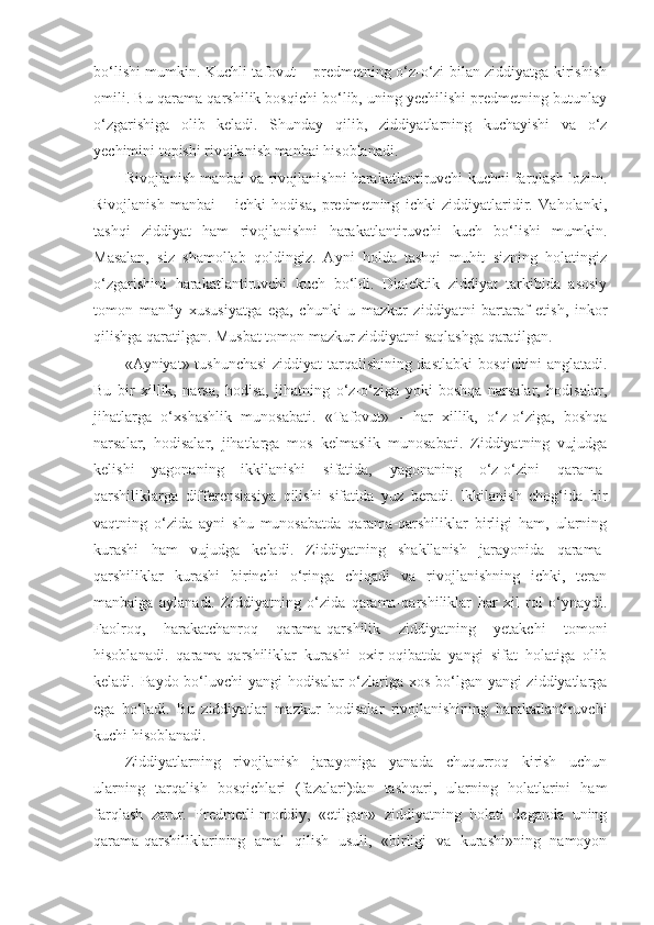 bo‘lishi mumkin. Kuchli tafovut – predmetning o‘z-o‘zi bilan ziddiyatga kirishish
omili. Bu qarama-qarshilik bosqichi bo‘lib, uning yechilishi predmetning butunlay
o‘zgarishiga   olib   keladi.   Shunday   qilib,   ziddiyatlarning   kuchayishi   va   o‘z
yechimini topishi rivojlanish manbai hisoblanadi. 
Rivojlanish manbai va rivojlanishni harakatlantiruvchi kuchni farqlash lozim.
Rivojlanish   manbai   –   ichki   hodisa,   predmetning   ichki   ziddiyatlaridir.   Vaholanki,
tashqi   ziddiyat   ham   rivojlanishni   harakatlantiruvchi   kuch   bo‘lishi   mumkin.
Masalan,   siz   shamollab   qoldingiz.   Ayni   holda   tashqi   muhit   sizning   holatingiz
o‘zgarishini   harakatlantiruvchi   kuch   bo‘ldi.   Dialektik   ziddiyat   tarkibida   asosiy
tomon   manfiy   xususiyatga   ega,   chunki   u   mazkur   ziddiyatni   bartaraf   etish,   inkor
qilishga qaratilgan. Musbat tomon mazkur ziddiyatni saqlashga qaratilgan. 
«Ayniyat» tushunchasi  ziddiyat tarqalishining dastlabki  bosqichini anglatadi.
Bu   bir   xillik,   narsa,   hodisa,   jihatning   o‘z-o‘ziga   yoki   boshqa   narsalar,   hodisalar,
jihatlarga   o‘xshashlik   munosabati.   «Tafovut»   -   har   xillik,   o‘z-o‘ziga,   boshqa
narsalar,   hodisalar,   jihatlarga   mos   kelmaslik   munosabati.   Ziddiyatning   vujudga
kelishi   yagonaning   ikkilanishi   sifatida,   yagonaning   o‘z-o‘zini   qarama-
qarshiliklarga   differensiasiya   qilishi   sifatida   yuz   beradi.   Ikkilanish   chog‘ida   bir
vaqtning   o‘zida   ayni   shu   munosabatda   qarama-qarshiliklar   birligi   ham,   ularning
kurashi   ham   vujudga   keladi.   Ziddiyatning   shakllanish   jarayonida   qarama-
qarshiliklar   kurashi   birinchi   o‘ringa   chiqadi   va   rivojlanishning   ichki,   teran
manbaiga   aylanadi.   Ziddiyatning   o‘zida   qarama-qarshiliklar   har   xil   rol   o‘ynaydi.
Faolroq,   harakatchanroq   qarama-qarshilik   ziddiyatning   yetakchi   tomoni
hisoblanadi.   qarama-qarshiliklar   kurashi   oxir-oqibatda   yangi   sifat   holatiga   olib
keladi. Paydo bo‘luvchi  yangi hodisalar o‘zlariga xos bo‘lgan yangi ziddiyatlarga
ega   bo‘ladi.   Bu   ziddiyatlar   mazkur   hodisalar   rivojlanishining   harakatlantiruvchi
kuchi hisoblanadi. 
Ziddiyatlarning   rivojlanish   jarayoniga   yanada   chuqurroq   kirish   uchun
ularning   tarqalish   bosqichlari   (fazalari)dan   tashqari,   ularning   holatlarini   ham
farqlash   zarur.   Predmetli-moddiy,   «etilgan»   ziddiyatning   holati   deganda   uning
qarama-qarshiliklarining   amal   qilish   usuli,   «birligi   va   kurashi»ning   namoyon 