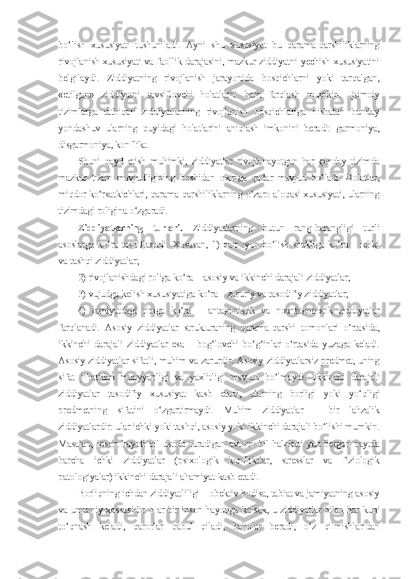 bo‘lish   xususiyati   tushuniladi.   Ayni   shu   xususiyat   bu   qarama-qarshiliklarning
rivojlanish xususiyati va faollik darajasini, mazkur ziddiyatni yechish xususiyatini
belgilaydi.   Ziddiyatning   rivojlanish   jarayonida   bosqichlarni   yoki   tarqalgan,
«etilgan»   ziddiyatni   tavsiflovchi   holatlarni   ham   farqlash   mumkin.   Ijtimoiy
tizimlarga   tatbiqan   ziddiyatlarning   rivojlanish   bosqichlariga   nisbatan   bunday
yondashuv   ularning   quyidagi   holatlarini   aniqlash   imkonini   beradi:   garmoniya,
disgarmoniya, konflikt. 
Shuni   qayd   etish   muhimki,   ziddiyatlar   rivojlanayotgan   har   qanday   tizimda
mazkur   tizim   mavjudligining   boshidan   oxiriga   qadar   mavjud   bo‘ladi.   Holatlar,
miqdor ko‘rsatkichlari, qarama-qarshiliklarning o‘zaro aloqasi xususiyati, ularning
tizimdagi roligina o‘zgaradi.
Ziddiyatlarning   turlari.   Ziddiyatlarning   butun   rang-barangligi   turli
asoslarga   ko‘ra   tasniflanadi.   Xususan,   1)   namoyon   bo‘lish   shakliga   ko‘ra   –   ichki
va tashqi ziddiyatlar;
2) rivojlanishdagi roliga ko‘ra – asosiy va ikkinchi darajali ziddiyatlar;
3) vujudga kelish xususiyatiga ko‘ra – zaruriy va tasodifiy ziddiyatlar;
4)   jamiyatdagi   tipiga   ko‘ra   –   antagonistik   va   noantagonistik   ziddiyatlar
farqlanadi.   Asosiy   ziddiyatlar   strukturaning   qarama-qarshi   tomonlari   o‘rtasida,
ikkinchi   darajali   ziddiyatlar   esa   –   bog‘lovchi   bo‘g‘inlar   o‘rtasida   yuzaga   keladi.
Asosiy ziddiyatlar sifatli, muhim va zarurdir. Asosiy ziddiyatlarsiz predmet, uning
sifat   jihatidan   muayyanligi   va   yaxlitligi   mavjud   bo‘lmaydi.   Ikkinchi   darajali
ziddiyatlar   tasodifiy   xususiyat   kasb   etadi,   ularning   borligi   yoki   yo‘qligi
predmetning   sifatini   o‘zgartirmaydi.   Muhim   ziddiyatlar   –   bir   lahzalik
ziddiyatlardir: ular ichki yoki tashqi, asosiy yoki ikkinchi darajali bo‘lishi mumkin.
Masalan,   inson   hayoti   qil   ustida   turadigan   avtomobil   halokati   yuz   bergan   paytda
barcha   ichki   ziddiyatlar   (psixologik   konfliktlar,   stresslar   va   fiziologik
patologiyalar) ikkinchi darajali ahamiyat kasb etadi. 
Borliqning ichdan ziddiyatliligi – obektiv hodisa, tabiat va jamiyatning asosiy
va umumiy xossasidir. Har bir inson hayotiga kelsak, u ziddiyatlar bilan har kuni
to‘qnash   keladi,   qarorlar   qabul   qiladi,   baholar   beradi,   o‘z   qilmishlaridan 