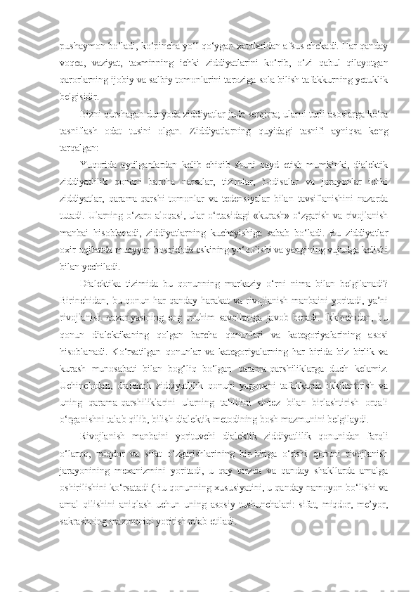 pushaymon bo‘ladi, ko‘pincha yo‘l qo‘ygan xatolaridan afsus chekadi. Har qanday
voqea,   vaziyat,   taxminning   ichki   ziddiyatlarini   ko‘rib,   o‘zi   qabul   qilayotgan
qarorlarning ijobiy va salbiy tomonlarini taroziga sola bilish tafakkurning yetuklik
belgisidir. 
Bizni qurshagan dunyoda ziddiyatlar juda serqirra; ularni turli asoslarga ko‘ra
tasniflash   odat   tusini   olgan.   Ziddiyatlarning   quyidagi   tasnifi   ayniqsa   keng
tarqalgan:
Yuqorida   aytilganlardan   kelib   chiqib   shuni   qayd   etish   mumkinki,   dialektik
ziddiyatlilik   qonuni   barcha   narsalar,   tizimlar,   hodisalar   va   jarayonlar   ichki
ziddiyatlar,   qarama-qarshi   tomonlar   va   tedensiyalar   bilan   tavsiflanishini   nazarda
tutadi.  Ularning  o‘zaro  aloqasi,   ular   o‘rtasidagi   «kurash»   o‘zgarish   va   rivojlanish
manbai   hisoblanadi,   ziddiyatlarning   kuchayishiga   sabab   bo‘ladi.   Bu   ziddiyatlar
oxir-oqibatda muayyan bosqichda eskining yo‘qolishi va yangining vujudga kelishi
bilan yechiladi. 
Dialektika   tizimida   bu   qonunning   markaziy   o‘rni   nima   bilan   belgilanadi?
Birinchidan, bu qonun har  qanday harakat  va rivojlanish manbaini  yoritadi, ya’ni
rivojlanish   nazariyasining   eng   muhim   savollariga   javob   beradi.   Ikkinchidan,   bu
qonun   dialektikaning   qolgan   barcha   qonunlari   va   kategoriyalarining   asosi
hisoblanadi.   Ko‘rsatilgan   qonunlar   va   kategoriyalarning   har   birida   biz   birlik   va
kurash   munosabati   bilan   bog‘liq   bo‘lgan   qarama-qarshiliklarga   duch   kelamiz.
Uchinchidan,   dialektik   ziddiyatlilik   qonuni   yagonani   tafakkurda   ikkilantirish   va
uning   qarama-qarshiliklarini   ularning   tahlilini   sintez   bilan   birlashtirish   orqali
o‘rganishni talab qilib, bilish dialektik metodining bosh mazmunini belgilaydi. 
Rivojlanish   manbaini   yorituvchi   dialektik   ziddiyatlilik   qonunidan   farqli
o‘laroq,   miqdor   va   sifat   o‘zgarishlarining   bir-biriga   o‘tishi   qonuni   rivojlanish
jarayonining   mexanizmini   yoritadi,   u   qay   tarzda   va   qanday   shakllarda   amalga
oshirilishini ko‘rsatadi (Bu qonunning xususiyatini, u qanday namoyon bo‘lishi va
amal   qilishini   aniqlash   uchun   uning   asosiy   tushunchalari:   sifat,   miqdor,   me’yor,
sakrashning mazmunini yoritish talab etiladi. 