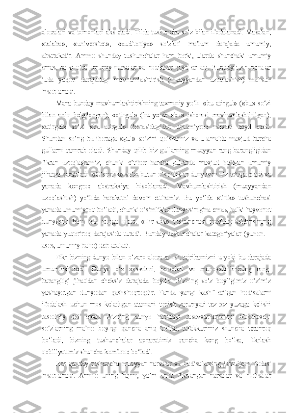 aloqalari va tomonlari aks etadi. Tilda tushuncha so‘z bilan ifodalanadi. Masalan,
«talaba»,   «universitet»,   «auditoriya»   so‘zlari   ma’lum   darajada   umumiy,
abstraktdir.   Ammo   shunday   tushunchalar   ham   borki,   ularda   shunchaki   umumiy
emas,  balki  o‘ta umumiy narsalar  va hodisalar  qayd  etiladi. Bunday tushunchalar
juda   yuqori   darajadagi   mavhumlashtirish   (muayyandan   uzoqlashish)   mahsuli
hisoblanadi. 
Mana bunday mavhumlashtirishning taxminiy yo‘li: «bu atirgul» («bu» so‘zi
bilan   aniq   belgilangan);   «atirgul»   (bu   yerda   «bu»   ishorasi   mavhumlashtirilgan);
«atirgul»   so‘zi   «bu   atirgul»   iborasidagidan   umumiyroq   narsani   qayd   etadi.
Shundan   so‘ng   bu   iboraga   «gul»   so‘zini   qo‘shamiz   va   u   amalda   mavjud   barcha
gullarni   qamrab   oladi.   Shunday   qilib   biz   gullarning   muayyan   rang-barangligidan
fikran   uzoqlashamiz,   chunki   e’tibor   barcha   gullarda   mavjud   bo‘lgan   umumiy
jihatga qaratiladi. «O‘simlik» so‘zi butun o‘simliklar dunyosini o‘z ichiga oladi va
yanada   kengroq   abstraksiya   hisoblanadi.   Mavhumlashtirish   (muayyandan
uzoqlashish)   yo‘lida   harakatni   davom   ettiramiz.   Bu   yo‘lda   «tirik»   tushunchasi
yanada umumiyroq bo‘ladi, chunki o‘simliklar dunyosinigina emas, balki hayvonot
dunyosini   ham   o‘z   ichiga   oladi.   «Tiriklik»   tushunchasi   mavhumlashtirishning
yanada   yuqoriroq   darajasida   turadi.   Bunday   tushunchalar   kategoriyalar   (yunon.   –
asos, umumiy baho) deb ataladi .
Fikr  bizning dunyo bilan o‘zaro aloqa qilish tajribamizni u yoki bu darajada
umumlashtiradi.   Dunyo   o‘z   xossalari,   narsalari   va   munosabatlarining   rang-
barangligi   jihatidan   cheksiz   darajada   boydir.   Bizning   so‘z   boyligimiz   o‘zimiz
yashayotgan   dunyodan   qashshoqroqdir.   Fanda   yangi   kashf   etilgan   hodisalarni
ifodalash   uchun   mos   keladigan   atamani   topish   zaruriyati   tez-tez   yuzaga   kelishi
tasodifiy   hol   emas.   Bizning   dunyo   haqidagi   tasavvurlarimizni   ifodalovchi
so‘zlarning   ma’no   boyligi   qancha   aniq   bo‘lsa,   tafakkurimiz   shuncha   teranroq
bo‘ladi,   bizning   tushunchalar   apparatimiz   qancha   keng   bo‘lsa,   fikrlash
qobiliyatimiz shuncha komilroq bo‘ladi. 
Har   qanday   tushuncha   muayyan   narsalar   va   hodisalarning   jamuljam   ifodasi
hisoblanadi.   Ammo   uning   hajmi,   ya’ni   unda   fikrlangan   narsalar   va   hodisalar 