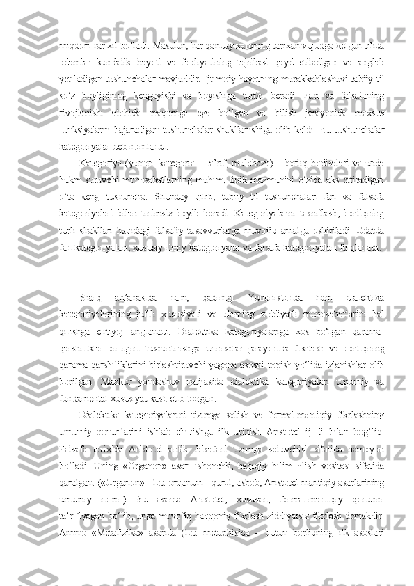 miqdori har xil bo‘ladi.  Masalan, h ar qanday xalqning tarixan vujudga kelgan tilida
odamlar   kundalik   hayoti   va   faoliyatining   tajribasi   qayd   etiladigan   va   anglab
yetiladigan tushunchalar mavjuddir. Ijtimoiy hayotning murakkablashuvi tabiiy til
so‘z   boyligining   kengayishi   va   boyishiga   turtki   beradi.   Fan   va   falsafaning
rivojlanishi   alohida   maqomga   ega   bo‘lgan   va   bilish   jarayonida   maxsus
funksiyalarni   bajaradigan   tushunchalar   shakllanishiga   olib   keldi.   Bu   tushunchalar
kategoriyalar deb nomlandi. 
Kategoriya (yunon. kategoria – ta’rif, mulohaza) – borliq hodisalari  va unda
hukm   suruvchi   munosabatlarning   muhim,   tipik   mazmunini   o‘zida   aks   ettiradigan
o‘ta   keng   tushuncha.   Shunday   qilib,   tabiiy   til   tushunchalari   fan   va   falsafa
kategoriyalari   bilan   tinimsiz   boyib   boradi.   Kategoriyalarni   tasniflash,   borliqning
turli   shakllari   haqidagi   falsafiy   tasavvurlarga   muvofiq   amalga   oshiriladi.   Odatda
fan kategoriyalari, xususiy - ilmiy kategoriyalar va  falsaf a  kategoriyalar i  farqlanadi. 
Sharq   an’anasida   ham,   qadimgi   Yunonistonda   ham   dialektika
kategoriyalarining   juftli   xususiyati   va   ularning   ziddiyatli   munosabatlarini   hal
qilishga   ehtiyoj   anglanadi.   Dialektika   kategoriyalariga   xos   bo‘lgan   qarama-
qarshiliklar   birligini   tushuntirishga   urinishlar   jarayonida   fikrlash   va   borliqning
qarama-qarshiliklarini birlashtiruvchi yagona asosni topish yo‘lida izlanishlar olib
borilgan.   Mazkur   yondashuv   natijasida   dialektika   kategoriyalari   umumiy   va
fundamental xususiyat kasb etib borgan. 
Dialektika   kategoriyalarini   tizimga   solish   va   formal-mantiqiy   fikrlashning
umumiy   qonunlarini   ishlab   chiqishga   ilk   urinish   Aristotel   ijodi   bilan   bog‘liq.
Falsafa   tarixida   Aristotel   antik   falsafani   tizimga   soluvchisi   sifatida   namoyon
bo‘ladi.   Uning   «Organon»   asari   ishonchli,   haqiqiy   bilim   olish   vositasi   sifatida
qaralgan. («Organon» - lot. orqanum - qurol, asbob, Aristotel mantiqiy asarlarining
umumiy   nomi.)   Bu   asarda   Aristotel,   xususan,   formal-mantiqiy   qonunni
ta’riflyagan bo‘lib, unga muvofiq haqqoniy fikrlash ziddiyatsiz fikrlash demakdir.
Ammo   «Metafizika»   asarida   (lot.   metaphisica   –   butun   borliqning   ilk   asoslari 