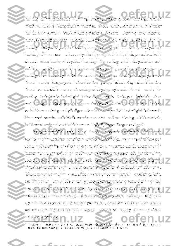 haqidagi   ta’limot)   Aristotel   olamning   umumiy   asoslariga   tavsif   berishga   harakat
qiladi   va   falsafiy   kategoriyalar   materiya,   shakl,   sabab,   zaruriyat   va   boshqalar
haqida   so‘z   yuritadi.   Mazkur   kategoriyalarga   Aristotel   ularning   ichki   qarama-
qarshiliklarini   tushunishni   nazarda   tutuvchi   ontologik   ma’no   yuklaydi.   Bundan
fikrdagi   ziddiyat   u   yanglish   ekanligining   bosh   belgisi,   borliqning   ziddiyatliligi
haqidagi   ta’limot   esa   –  u   haqqoniy  ekanligining   bosh   belgisi,   degan  xulosa   kelib
chiqadi.   Biroq   borliq   ziddiyatlari   haqidagi   fikr   qanday   qilib   ziddiyatlardan   xoli
bo‘lishi   mumkin?   Hamonki   u   borliqning   ziddiyatliligiga   ishora   qilmas   ekan,   u
qanday   qilib   haqqoniy   bo‘lishi   mumkin?   Shu   tariqa   falsafiy   kategoriyalar   va
formal   mantiq   kategoriyalari   o‘rtasida   farq   yuzaga   keladi.   Keyinchalik   bu   farq
formal   va   dialektik   mantiq   o‘rtasidagi   ziddiyatga   aylanadi.   Formal   mantiq   biz
qanday   fikrlashimiz   lozimligini   ko‘rsatib,   normativ   funksiyani   bajarish   uchun
mo‘ljallangan   fikrlash   qonunlari   bilan   cheklanadi.   Dialektik   mantiq   ham   fikrlash
va   bilish   metodlariga   qo‘yiladigan   o‘z   talablari   bajarilishi   lozimligini   ko‘rsatadi,
biroq   ayni   vaqtda   u   dialektik   mantiq   qonunlari   nafaqat   bizning   tafakkurimizda,
balki narsalarning o‘z tabiatida ham amal qiladi, degan fikrga asoslanadi.
Yangi   davr   (XVII   asr).   Yangi   davrda   fan   yanada   rivojlanadi.   Uning   bosh
vazifasini olimlar tabiat qonunlarini aniqlashda ko‘rdilar. Insonning sinchkov aqli
tabiat   hodisalarining   o‘xshash   o‘zaro   ta’sirlarida   muqarrar   tarzda   takrorlanuvchi
barqaror aloqalar mavjudligini qadim zamonlardayoq payqagan edi. Bunda muhim,
takrorlanuvchi   xossalar   fan   va   falsafa   kategoriyalarida   qayd   etiladi,   ularning
o‘rtasidagi takrorlanuvchi aloqalar esa tabiat qonunlari sifatida tushuniladi. Fan va
falsafa   qonunlari   muhim   xossalarida   o‘xshash,   ikkinchi   darajali   xossalariga   ko‘ra
esa   bir-biridan   farq   qiladigan   tabiiy   jarayonlar   rang-barang   variantlarining   ideal
invarianti 1
  hisoblanadi.   Yangi   davr   faylasuflarining   asosiy   e’tibori   ilmiy   bilish
metodologiyasi   muammolariga   qaratiladi.   Bunda   yuzaga   keladigan   eng   katta
qiyinchilik ziddiyatl ar   birligi anglab yetilmagan, empirizm  va rasionalizm  dialogi
esa   empirizmning   tantanasi   bilan   tugagan   empirik   va   nazariy   bilimning   o‘zaro
nisbati muammosidir. 
1 1
  Инвариант   –   мазмунини   айрим   ҳодисалар   туркуми   барча   муайян   кўринишлари   асосий   белгиларининг
нисбатан барқарор мажмуи ташкил этадиган тушунчани ифодаловчи тил бирлиги.  