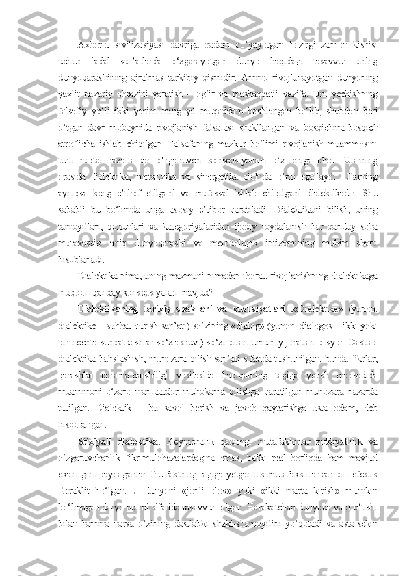 Axborot   sivilizasiyasi   davriga   qadam   qo‘yayotgan   hozirgi   zamon   kishisi
uchun   jadal   sur’atlarda   o‘zgarayotgan   dunyo   haqidagi   tasavvur   uning
dunyoqarashining   ajralmas   tarkibiy   qismidir.   Ammo   rivojlanayotgan   dunyoning
yaxlit   nazariy   obrazini   yaratish   –   og‘ir   va   mashaqqatli   vazifa.   Uni   yechishning
falsafiy   yo‘li   ikki   yarim   ming   yil   muqaddam   boshlangan   bo‘lib,   shundan   beri
o‘tgan   davr   mobaynida   rivojlanish   falsafasi   shakllangan   va   bosqichma-bosqich
atroflicha   ishlab   chiqilgan.   Falsafaning   mazkur   bo‘limi   rivojlanish   muammosini
turli   nuqtai   nazarlardan   o‘rganuvchi   konsepsiyalarni   o‘z   ichiga   oladi.   Ularning
orasida   dialektika,   metafizika   va   sinergetika   alohida   o‘rin   egallaydi.   Ularning
ayniqsa   keng   e’tirof   etilgani   va   mufassal   ishlab   chiqilgani   dialektikadir.   Shu
sababli   bu   bo‘limda   unga   asosiy   e’tibor   qaratiladi.   Dialektikani   bilish,   uning
tamoyillari,   qonunlari   va   kategoriyalaridan   ijodiy   foydalanish   har   qanday   soha
mutaxassisi   aniq   dunyoqarashi   va   metodologik   intizomining   muhim   sharti
hisoblanadi. 
Dialektika nima, uning mazmuni nimadan iborat, rivojlanishning dialektikaga
muqobil qanday konsepsiyalari mavjud? 
Dialektikaning   tarixiy   shakllari   va   xususiyatlari   . «Dialektika»   (yunon.
dialektike – suhbat qurish san’ati) so‘zining «dialog» (yunon. dialogos – ikki yoki
bir nechta suhbatdoshlar so‘zlashuvi) so‘zi bilan umumiy jihatlari bisyor. Dastlab
dialektika bahslashish, munozara qilish san’ati sifatida tushunilgan, bunda fikrlar,
qarashlar   qarama-qarshiligi   vositasida   haqiqatning   tagiga   yetish   maqsadida
muammoni   o‘zaro   manfaatdor   muhokama   qilishga   qaratilgan   munozara   nazarda
tutilgan.   Dialektik   –   bu   savol   berish   va   javob   qaytarishga   usta   odam,   deb
hisoblangan. 
Stixiyali   dialektika .   Keyinchalik   qadimgi   mutafakkirlar   ziddiyatlilik   va
o‘zgaruvchanlik   fikr-mulohazalardagina   emas,   balki   real   borliqda   ham   mavjud
ekanligini payqaganlar. Bu faktning tagiga yetgan ilk mutafakkirlardan biri efeslik
Geraklit   bo‘lgan.   U   dunyoni   «jonli   olov»   yoki   «ikki   marta   kirish»   mumkin
bo‘lmagan daryo oqimi sifatida tasavvur qilgan. Harakatchan dunyoda vaqt o‘tishi
bilan   hamma   narsa   o‘zining   dastlabki   shakl-shamoyilini   yo‘qotadi   va   asta-sekin 