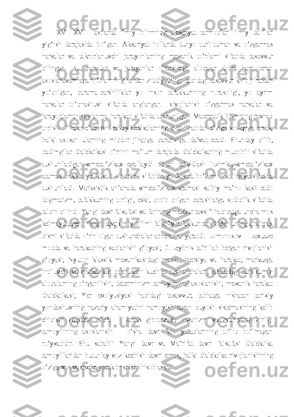 XVII-XVIII   asrlarda   ilmiy   bilimning   aksariyat   tarmoqlari   ilmiy   dalillar
yig‘ish   darajasida   bo‘lgan.   Aksariyat   hollarda   dunyo   turli-tuman   va   o‘zgarmas
narsalar   va   takrorlanuvchi   jarayonlarning   mexanik   to‘plami   sifatida   tasavvur
qilingan.   Bu   narsalar   va   jarayonlar   o‘rtasidagi   aloqalar   doim   ham   teran
asoslanavermagan. Olamning ichdan ziddiyatliligi haqidagi tasavvur ko‘p jihatdan
yo‘qolgan,   qarama-qarshiliklar   yo   inson   tafakkurining   norasoligi,   yo   ayrim
narsalar   to‘qnashuvi   sifatida   anglangan.   Rivojlanish   o‘zgarmas   narsalar   va
jarayonlarning aylanma harakati sifatida tushunilgan. Matematik bilimning ravnaq
topishi olimlar e’tiborini tabiiy hodisalarning sifat jihatidan o‘ziga xosligiga emas,
balki   asosan   ularning   miqdor   jihatiga   qaratishga   da’vat   etadi.   Shunday   qilib,
qadimgilar   dialektikasi   o‘rnini   ma’lum   darajada   dialektikaning   muqobili   sifatida
tushuniladigan   «metafizika»   egallaydi.   Shuni   ta’kidlash   lozimki,   «metafizika»
atamasi odatda yo falsafa sinonimi sifatida, yo falsafa bo‘limi -ontologiya sifatida
tushuniladi.   Marksistik   an’anada   «metafizika»   atamasi   salbiy   ma’no   kasb   etdi:
dogmatizm,   tafakkurning   torligi,   eski,   qotib   qolgan   qarashlarga   sodiqlik   sifatida
talqin qilindi. Yangi davr falsafasi va fanining mazkur tavsifi haqiqatga uncha mos
kelmaydi, zero Yangi davr ilmiy bilimi falsafiy tafakkur tarkibidan uning ajralmas
qismi   sifatida   o‘rin   olgan   tushunchalar   apparatini   yaratdi.   Lomonosov   –   Lavuaze
modda   va   harakatning   saqlanishi   g‘oyasi;   G.Leybnis   ta’riflab   bergan   rivojlanish
g‘oyasi;   Nyuton   klassik   mexanikasidagi   massa,   inersiya   va   harakat,   markazga
intil uvchi   va   markazdan   qoch uvchi   kuchlar   tushunchalari;   tabiatdagi   turli-tuman
aloqalarning   o‘rganilishi;   determinizm   tamoyilining   asoslanishi;   mexanik   harakat
dialektikasi;   Yer   evolyusiyasi   haqidagi   tasavvur;   tabiatga   nisbatan   tarixiy
yondashuvning   nazariy   ahamiyatini   namoyish   etgan   quyosh   sistemasining   kelib
chiqishi   haqidagi   Kant   –   Laplas   gipotezasi;   organizm   va   muhitning   birligi
tamoyilining   asoslanishi   –   o‘sha   davr   fani   yutuqlarining   to‘liq   bo‘lmagan
ro‘yxatidir.   Shu   sababli   Yangi   davr   va   Ma’rifat   davri   falsafasi   dialektika
tamoyillaridan   butunlay   voz   kechish   davri   emas,   balki   dialektika   rivojlanishining
o‘ziga xos va ancha yetuk bosqichi hisoblanadi.  