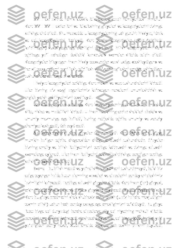 XVIII   asr   oxirida   nemis   klassik   falsafasining   atoqli   namoyandasi   Immanuil
Kant XVII-XVIII asrlar fani va falsafasining g‘oyalari va kategoriyalarini tizimga
solishga ahd qiladi. Shu maqsadda u kategoriyalarning uch guruhi: hissiyot, idrok
va   aql   kategoriyalarini   farqlaydi.   Kant   barcha   kategoriyalar   aprior   (tajribada
ko‘rilmagan)   xususiyatga   ega   ekanligini   qayd   etadi.   Bilish   kategoriyalarini   Kant
tajribaga   yo‘l   ochadigan   dastlabki   konstruktiv   sxemalar   sifatida   talqin   qiladi.
Kategoriyalar   bilayotgan   inson   hissiy   taassurotlar   xaosi   ustiga   «tashlaydigan»   va
har xil taassurotlarni tasniflash, ta’riflash va o‘zaro bog‘lashni amalga oshiradigan
tushunchalar «to‘ri»ga o‘xshatiladi. 
Hissiyot kategoriyalari tarkibiga Kant makon va  vaqt  tushunchalarini kiritadi.
Ular   bizning   o‘z   sezgi   organlarimiz   ko‘rsatgan   narsalarni   umumlashtirish   va
anglab yetish qobiliyatimizni tavsiflaydi. 
Idrok   kategoriyalari   tarkibiga   Kant   kategoriyalarning   to‘rt   turkumi:   miqdor,
sifat, nisbat  va modallikni  kiritadi. U inson idrokining aprior shakllari obektiv va
umumiy   mazmunga   ega   bo‘ladi,   buning   natijasida   tajriba   umumiy   va   zaruriy
ahamiyat kasb etadi, deb qayd etadi.
Aql   kategoriyalarini   Kant   g‘oyalar   deb   nomlaydi .   Kant   fikriga   ko‘ra,   g‘oya
mumkin   bo‘lgan   tajriba   chegarasidan   chetga   chiquvchi   tushunchadir.   G‘oyalar
bizning   amaliy   va   bilish   faoliyatimizni   tartibga   keltiruvchi   va   tizimga   soluvchi
sxemalarga aylanadi. Ular  inson faoliyatini  takomillashtirishga qaratilgan tartibga
solish funksiyasini bajaradi. 
Sxema – bu bilish metodi va yo‘nalishi: u predmetni tushuntirmaydi, balki biz
aqlga tayangan holda butun olamning xossalari va aloqalarini qanday aniqlashimiz
lozimligini ko‘rsatadi. Tartibga soluvchi g‘oyalar sifatida Kant inson (jon) g‘oyasi,
erkin iroda g‘oyasi va «narsa o‘zida» g‘oyasini qayd etadi. Xudo g‘oyasiga kelsak,
Kant bu g‘oya predmetini shak-shubhasiz qabul qilish (u o‘z holicha mavjudligini
taxmin qilish) uchun hech qanday asosga ega emasligimizni ta’kidlaydi. Bu g‘oya
faqat   bizga   aql   dunyodagi   barcha   aloqalarga   oliy   aql   niyatining   mahsuli   sifatida
qarashni amr etishini ko‘rsatadi. Boshqacha aytganda, aql bizga, Xudo borligi yoki
yo‘qligidan   qat’iy   nazar,   Xudo   amalda   mavjud,   deb   taxmin   qilishni   buyuradi. 