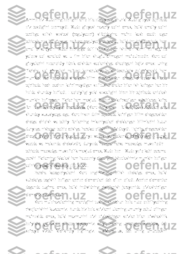 Ammo biz Xudoning borligini aniq bila olmaymiz, chunki Xudo g‘oyasi tajribada
o‘z   tasdig‘ini   topmaydi.   Xudo   g‘oyasi   nazariy   aqlni   emas,   balki   amaliy   aqlni
tartibga   solish   vositasi   (regulyatori)   sifatidagina   ma’no   kasb   etadi:   agar
tabiatshunos   bu   g‘oyaga   nafaqat   regulyativ   darajada,   balki   intuitiv   darajada   ham
amal   qilsa   (ya’ni   Xudo   borligiga   dalil-isbotsiz   ham   ishonchi   komil   bo‘lsa),   bu
yalqov   aql   sanaladi   va   u   ilm   bilan   shug‘ullanmagani   ma’qulroqdir.   Kant   aql
g‘oyalarini   notanqidiy   idrok   etishdan   saqlanishga   chaqirgani   bejiz   emas:   uning
fikricha,   aql   g‘oyalari   nafaqat   konstruktiv,   balki   destruktiv   rol   o‘ynashi   ham
mumkin.   Aql   tajribada   sinalgan   bilim   chegarasidan   chetga   chiqqan   va   faqat
tajribada   hech   qachon   ko‘rilmaydigan   sof   tushunchalar   bilan   ish   ko‘rgan   har   bir
holda   shunday   bo‘ladi.   Haqiqiyligi   yoki   soxtaligini   biron-bir   tajribada   aniqlash
mumkin   bo‘lmagan   fikrlar   ham   mavjud.   Yuqorida   ko‘rsatilgan   sabablarga   ko‘ra
fan   hisoblanmaydigan   metafizika   (Kant   bo‘yicha   -   falsafa)   tushunchalari   ana
shunday xususiyatga ega. Kant  inson doim tajribada ko‘rilgan bilim chegarasidan
chetga   chiqish   va   tabiiy   fanlarning   imkoniyatlari   cheklangan   bilimlarini   butun
dunyoga nisbatan tatbiq etishga harakat qilishini ta’kidlaydi. Tajriba chegarasidan
chetga   chiqish   bizni,   masalan,   dunyo   vaqtda   va   makonda   cheklangan   –   dunyo
vaqtda   va   makonda   cheksizdir,   dunyoda   hamma   narsa   maqsadga   muvofiqdir   –
tabiatda maqsadga muvofiqlik mavjud emas, Xudo bor – Xudo yo‘q kabi qarama-
qarshi fikrlarning ikkalasi ham haqqoniy ekanligini isbotlashimiz mumkin bo‘lgan
aqlning yanglishishlariga olib keladi. 
Barcha   kategoriyalarni   Kant   ongimizning   bilish   obektiga   emas,   balki
subektiga   tegishli   bo‘lgan   aprior   elementlari   deb   e’lon   qiladi.   Aprior   elementlar
deganda   tug‘ma   emas,   balki   individning   rivojlanish   jarayonida   o‘zlashtirilgan
elementlar tushuniladi. 
Kant   mulohazalarining   manti g‘ ini   tushunish   uchun   bola   nutq   qobiliyatining
rivojlanishini kuzatamiz.  Bunda biz  bola so‘zlarni ularning umumiy qabul qilingan
ma’nosida   emas,   balki   mazmunini   o‘zi   o‘zlashtirgan   so‘zlar   bilan   o‘xshashlik
bo‘yicha   qo‘llashini   albatta   payqaymiz.   «Oyi,   mening   umurtqam   qaerda?»,   deb
so‘raydi   sizdan   kichkintoy   o‘g‘lingiz.   –   «Mana   u»,   deb   uning   umurtqasini 