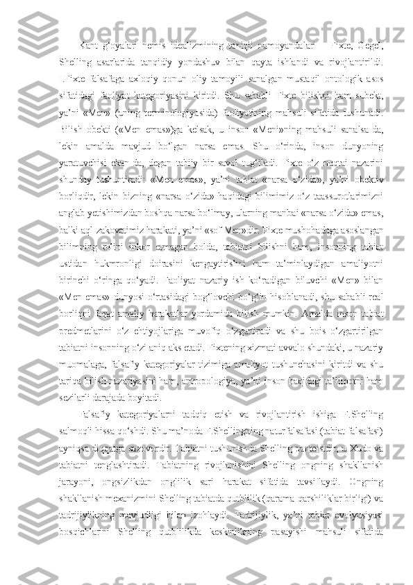 Kant   g‘oyalari   nemis   idealizmining   taniqli   namoyandalari   –   Fixte,   Gegel,
Shelling   asarlarida   tanqidiy   yondashuv   bilan   qayta   ishlandi   va   rivojlantirildi.
I.Fixte   falsafaga   axloqiy   qonun   oliy   tamoyili   sanalgan   mustaqil   ontologik   asos
sifatidagi   faoliyat   kategoriyasini   kiritdi.   Shu   sababli   Fixte   bilishni   ham   subekt,
ya’ni   «Men»   (uning   terminologiyasida)   faoliyatining   mahsuli   sifatida   tushunadi.
Bilish   obekti   («Men   emas»)ga   kelsak,   u   inson   «Meni»ning   mahsuli   sanalsa-da,
lekin   amalda   mavjud   bo‘lgan   narsa   emas.   Shu   o‘rinda,   inson   dunyoning
yaratuvchisi   ekan-da,   degan   tabiiy   bir   savol   tug‘iladi.   Fixte   o‘z   nuqtai   nazarini
shunday   tushuntiradi:   «Men   emas»,   ya’ni   tabiat   «narsa   o‘zida»,   ya’ni   obektiv
borliqdir,   lekin   bizning   «narsa   o‘zida»   haqidagi   bilimimiz   o‘z   taassurotlarimizni
anglab yetishimizdan boshqa narsa bo‘lmay, ularning manbai «narsa o‘zida» emas,
balki aql-zakovatimiz harakati, ya’ni «sof Men»dir. Fixte mushoha d a ga  asoslangan
bilimning   rolini   inkor   etmagan   holda,   tabiatni   bilishni   ham,   insonning   tabiat
ustidan   hukmronligi   doirasini   kengaytirishni   ham   ta’minlaydigan   amaliyotni
birinchi   o‘ringa   qo‘yadi.   Faoliyat   nazariy   ish   ko‘radigan   biluvchi   «Men»   bilan
«Men  emas»  dunyosi   o‘rtasidagi  bog‘lovchi   bo‘g‘in  hisoblanadi,   shu  sababli   real
borliqni   faqat   amaliy   harakatlar   yordamida   bilish   mumkin.   Amalda   inson   tabiat
predmetlarini   o‘z   ehtiyojlariga   muvofiq   o‘zgartiradi   va   shu   bois   o‘zgartirilgan
tabiat ni  insonning o‘zi aniq aks etadi. Fixtening xizmati avvalo shundaki, u nazariy
muomalaga,   falsafiy   kategoriyalar   tizimiga   amaliyot   tushunchasini   kiritdi   va   shu
tariqa bilish nazariyasini ham, antropologiya, ya’ni inson haqidagi ta’limotni ham
sezilarli darajada boyitadi. 
Falsafiy   kategoriyalarni   tadqiq   etish   va   rivojlantirish   ishiga   F.Shelling
salmoqli hissa qo‘shdi. Shu ma’noda F.Shellingning naturfalsafasi (tabiat falsafasi)
ayniqsa diqqatga sazovordir. Tabiatni tushunishda Shelling panteistdir, u Xudo va
tabiatni   tenglashtiradi.   Tabiatning   rivojlanishini   Shelling   ongning   shakllanish
jarayoni,   ongsizlikdan   onglilik   sari   harakat   sifatida   tavsiflaydi.   Ongning
shakllanish mexanizmini Shelling tabiatda qutblilik (qarama-qarshiliklar birligi) va
tadrijiylikning   mavjudligi   bilan   izohlaydi.   Tadrijiylik,   ya’ni   tabiat   evolyusiyasi
bosqichlarini   Shelling   qutblilikda   keskinlikning   pasayishi   mahsuli   sifatida 