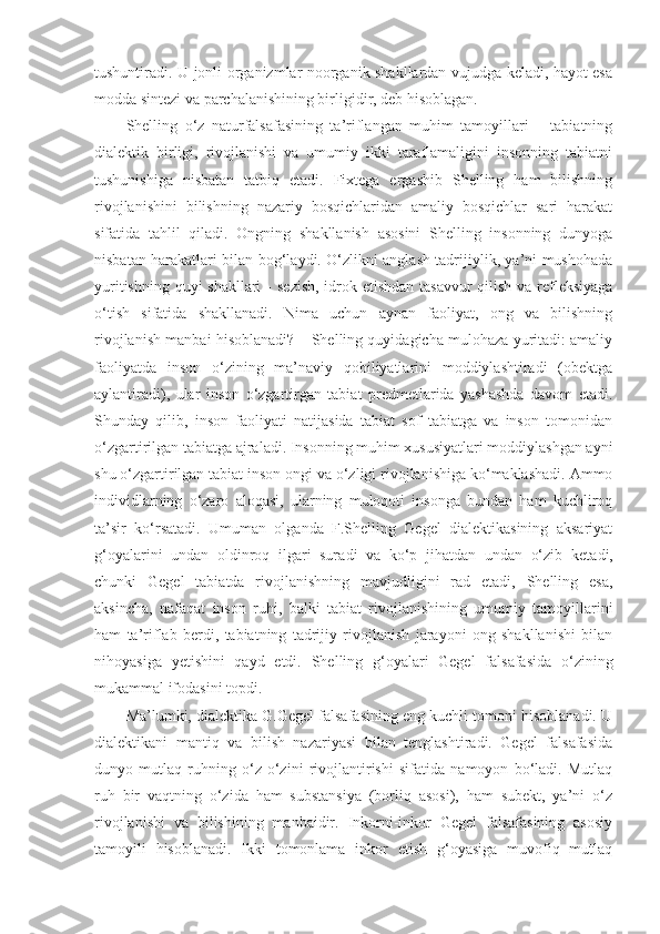 tushuntiradi. U jonli organizmlar noorganik shakllardan vujudga keladi, hayot esa
modda sintezi va parchalanishining birligidir, deb hisoblagan. 
Shelling   o‘z   naturfalsafasining   ta’riflangan   muhim   tamoyillari   –   tabiatning
dialektik   birligi,   rivojlanishi   va   umumiy   ikki   taraflamaligini   insonning   tabiatni
tushunishiga   nisbatan   tatbiq   etadi.   Fixtega   ergashib   Shelling   ham   bilishning
rivojlanishini   bilishning   nazariy   bosqichlaridan   amaliy   bosqichlar   sari   harakat
sifatida   tahlil   qiladi.   Ongning   shakllanish   asosini   Shelling   insonning   dunyoga
nisbatan harakatlari bilan bog‘laydi. O‘zlikni anglash tadrijiylik, ya’ni mushohada
yuritishning quyi  shakllari   -   sezish,  idrok etishdan tasavvur  qilish va refleksiyaga
o‘tish   sifatida   shakllanadi.   Nima   uchun   aynan   faoliyat,   ong   va   bilishning
rivojlanish manbai hisoblanadi? – Shelling quyidagicha mulohaza yuritadi: amaliy
faoliyatda   inson   o‘zining   ma’naviy   qobiliyatlarini   moddiylashtiradi   (obektga
aylantiradi),   ular   inson   o‘zgartirgan   tabiat   predmetlarida   yashashda   davom   etadi.
Shunday   qilib,   inson   faoliyati   natijasida   tabiat   sof   tabiatga   va   inson   tomonidan
o‘zgartirilgan tabiatga ajraladi. Insonning muhim xususiyatlari moddiylashgan ayni
shu o‘zgartirilgan tabiat inson ongi va o‘zligi rivojlanishiga ko‘maklashadi. Ammo
individlarning   o‘zaro   aloqasi,   ularning   muloqoti   insonga   bundan   ham   kuchliroq
ta’sir   ko‘rsatadi.   Umuman   olganda   F.Shelling   Gegel   dialektikasining   aksariyat
g‘oyalarini   undan   oldinroq   ilgari   sur a di   va   ko‘p   jihatdan   undan   o‘zib   ket a di,
chunki   Gegel   tabiatda   rivojlanishning   mavjudligini   rad   etadi,   Shelling   esa,
aksincha,   nafaqat   inson   ruhi,   balki   tabiat   rivojlanishining   umumiy   tamoyillarini
ham   ta’riflab   berdi,   tabiatning   tadrijiy   rivojlanish   jarayoni   ong   shakllanishi   bilan
nihoyasiga   yetishini   qayd   etdi.   Shelling   g‘oyalari   Gegel   falsafasida   o‘zining
mukammal ifodasini topdi. 
Ma’lumki, dialektika G.Gegel falsafasining eng kuchli tomoni hisoblanadi. U
dialektikani   mantiq   va   bilish   nazariyasi   bilan   tenglashtiradi.   Gegel   falsafasida
dunyo   mutlaq   ruhning   o‘z-o‘zini   rivojlantirishi   sifatida   namoyon   bo‘ladi.   Mutlaq
ruh   bir   vaqtning   o‘zida   ham   substansiya   (borliq   asosi),   ham   subekt,   ya’ni   o‘z
rivojlanishi   va   bilishining   manbaidir.   Inkorni-inkor   Gegel   falsafasining   asosiy
tamoyili   hisoblanadi.   Ikki   tomonlama   inkor   etish   g‘oyasiga   muvofiq   mutlaq 