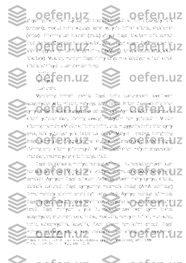 g‘oyaning   rivojlanishi   quyidagi   uch   bosqichdan   o‘tadi:   sof   borliq   (tezis),   yo‘qlik
(antitezis);   mavjud   borliq   vujudga   kelish   va   yo‘q   bo‘lish   sifatida,   shakllanish
(sintez).   Bilishning   uch   bosqichi   (triada)   g‘oyasi   Gegel   falsafasini   to‘la   qamrab
oladi.   Nafaqat   Gegelning   butun   falsafasi,   balki   u   ilgari   surgan   fikrlarning   har   bir
kichik hujayrasi  ham   uch qismga  bo‘linadi  («Mantiq  fani», «Naturfalsafa»,  «Ruh
falsafasi»).   Masalan,   mantiqni   Gegel   ilohiy   aqlga   mos   keladigan   sof   aql   sohasi
sifatida ta’riflaydi. U uch qismdan iborat:
- borliq; 
- mohiyat;
- tushuncha.
Mantiqning   birinchi   qismida   Gegel   borliq   tushunchasini   tavsiflovchi
kategoriyalar:   sifat,   miqdor,   me’yorga   ta’rif   beradi.   Sifatni   Gegel   «borliq   bilan
ayniy bo‘lgan bevosita muayyanlik» deb ta’riflaydi. Ayni shu sababli predmet o‘z
sifatini   yo‘qotar   ekan,   o‘zining   avvalgi   mohiyatini   ham   yo‘qotadi 1. 1.
  Miqdor
sifatning inkoridir: «Miqdor sof borliq bo‘lib, unda muayyanlik borliq bilan ayniy
emas,   balki   yo‘qolgan   yoki   befarq   tus   oladi» 2
.   Me’yor   –   predmet   borlig‘ining
chegarasi;   miqdor   o‘zgarishlarining   shunday   bir   chegarasiki,   bunda   predmet
o‘zining   aniq   sifatini   yo‘qotmaydi.   Miqdor   o‘zgarishlari   me’yori   chegarasidan
o‘tar ekan, predmet yangi sifat holatiga o‘tadi. 
Gegel   dialektikasida  mohiyat  haqidagi   ta’limot   – bu  harakatlantiruvchi   kuch
haqidagi   ta’limotdir.   Mohiyat   ichki   ziddiyat,   qarama-qarshiliklarning   ayniyligi
demakdir.   Ayniyatni   Gegel   tafovutni   o‘z   ichiga   oluvchi   nisbiy   ayniyat   sifatida,
dialektik   tushunadi.   Gegel   ayniyatning   matematik   tipdagi   (A  A   qabilidagi)
formal-mantiqiy   talqinini   tanqid   tig‘i   ostiga   oladi.   Ayniyat   haqidagi   ta’limotda
Gegel   ayniyat,   tafovut,   qarama-qarshiliklar,   ziddiyatlar   kabi   tushunchalarga   ta’rif
beradi.   Gegel   mohiyatni   u   yoki   bu   darajada   tavsiflovchi   ayrim   boshqa
kategoriyalar,   chunonchi:   asos,   hodisa,   mavjudlik,   namoyon   bo‘lish,   munosabat,
borliq,   substansiyalilik,   kauzallik,   o‘zaro   aloqani   ham   ko‘rib   chiqadi.   Gegel
mohiyat   refleksiya   sifatida   ham,   obektivlik   omili   sifatida   ham   tavsiflanishi
1. 1
  Қ аранг: Гегель Г.В.Ф. Энциклопедия философских наук. Т. 1. – М. :Прогресс,  1974. –  С. 228. 
2 2
 Гегель Г.В.Ф. Соч. Т. 1. – М.; : ., 19 9 9. –   С. 170.  