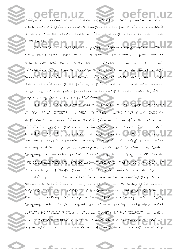 ziddiyatlar – harakat  manbai, fikr qarama-qarshiligi – fikrning harakat manbaidir.
Gegel   bilish  ziddiyatlari   va obektiv  ziddiyatlarni   farqlaydi.  Shu tariqa u  dialektik
qarama-qarshilikni   asossiz   ravishda   formal-mantiqiy   qarama-qarshilik   bilan
almashtiradi. 
Gegel   o‘z   naturfalsafasida   o‘zi   yashagan   davrning   o‘ziga   ma’lum   bo‘lgan
ilmiy   tasavvurlarini   bayon   etadi.   U   tabiatni   mutlaq   ruhning   o‘zgacha   borlig‘i
sifatida   tavsiflaydi   va   uning   vazifasi   o‘z   falsafasining   uchinchi   qismi   –   ruh
falsafasida   amalga   oshadigan   sintezga   zamin   yaratishdan   iborat   ekanligini   qayd
etadi.   Gegel   ta’riflab   bergan   tabiatni   o‘rganishning   asosiy   tamoyillari   hozirgi
kunda   ham   o‘z   ahamiyatini   yo‘qotgani   yo‘q.   Bular:   antireduksionizm,   tabiatni
o‘rganishga   nisbatan   yaxlit   yondashuv,   tabiat   asosiy   sohalari:   mexanika,   fizika,
organikaning o‘ziga xos xususiyati  kabilardir . 
XX   asrda   biz   yashayotgan   sayyora   qiyofasi   butunlay   o‘zgardi.   Insonning
tiyiqsiz   ishlab   chiqarish   faoliyati   insoniyatni   dunyo   miqyosidagi   ekologik
tanglikka   giriftor   etdi.   Yutuqlar   va   ziddiyatlardan   iborat   og‘ir   va   mashaqqatli
globallashuv   jarayoni   yuz   berdi.   Fanda,   xususan   astrofizikani,   Olamning   kelib
chiqishini   o‘rganish   borasida   erishilgan   ajoyib   yutuqlar,   ehtimollik   nazariyasini
matematik   asoslash,   sistemalar   umumiy   nazariyasi,   turli   tipdagi   sistemalarning
qonuniyatlari   haqidagi   tasavvurlarning   rivojlanishi   va   hokazolar   dialektikaning
kategoriyalar   apparatini   sezilarli   darajada   boyitdi   va   ularga   aniqlik   kiritdi.
Dialektika kategoriyalari haqidagi tasavvurlarga sinergetika ham jiddiy tuzatishlar
kiritmoqda. (Uning kategoriyalarini biz tegishli bo‘limlarda ko‘rib chiqamiz.) 
So‘nggi   o‘n   yilliklarda   falsafiy   tadqiqotlar   doirasiga   butunlay   yangi   soha   –
virtualistika   kirib   kelmoqda.   Uning   falsafiy   maqomini   va   kategoriyalar   tizimini
belgilash   shakllanish   bosqichini   boshdan   kechirmoqda.   Hozirgi   vaqtda   falsafada
ilmiy   va   noilmiy   bilishning   nisbati,   bilish   subektining   roli,   falsafiy
kategoriyalarning   bilish   jarayoni   va   odamlar   amaliy   faoliyatidagi   rolini
tushunishga   nisbatan   yondashuvlarda   tub   o‘zgarishlar   yuz   berayotir.   Bu   falsafa
o‘tmishning falsafiy tafakkuri erishgan yutuqlardan voz kechyapti, degan ma’noni
anglatmaydi.   O‘tmish   mutafakkirlarining   dunyoqarashi   qanday   qonunlarga 