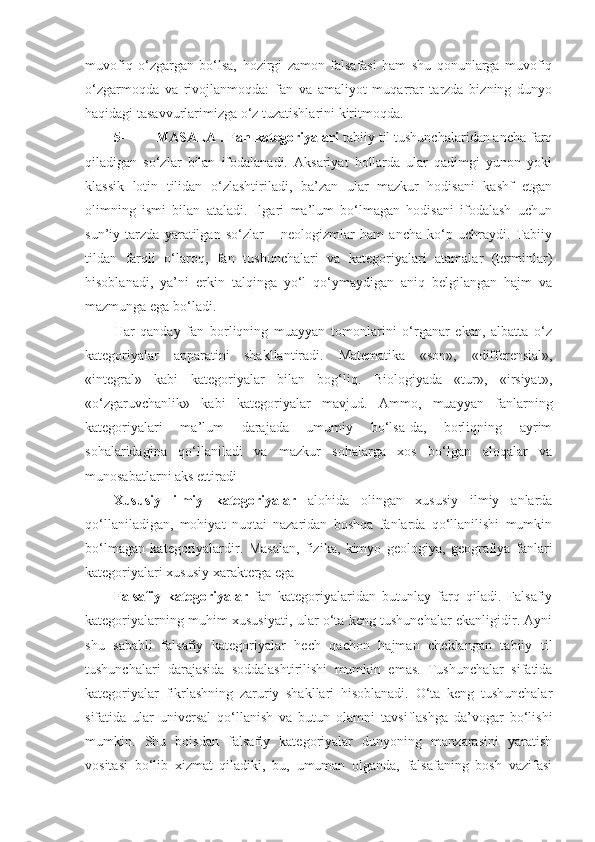 muvofiq   o‘zgargan   bo‘lsa,   hozirgi   zamon   falsafasi   ham   shu   qonunlarga   muvofiq
o‘zgarmoqda   va   rivojlanmoqda:   fan   va   amaliyot   muqarrar   tarzda   bizning   dunyo
haqidagi tasavvurlarimizga o‘z tuzatishlarini kiritmoqda. 
5- MASALA .  Fan kategoriyalari  tabiiy til tushunchalaridan ancha farq
qiladigan   so‘zlar   bilan   ifodalanadi.   Aksariyat   hollarda   ular   qadimgi   yunon   yoki
klassik   lotin   tilidan   o‘zlashtiriladi,   ba’zan   ular   mazkur   hodisani   kashf   etgan
olimning   ismi   bilan   ataladi.   Ilgari   ma’lum   bo‘lmagan   hodisani   ifodalash   uchun
sun’iy   tarzda   yaratilgan   so‘zlar   –   neologizmlar   ham   ancha   ko‘p   uchraydi.   Tabiiy
tildan   farqli   o‘laroq,   fan   tushunchalari   va   kategoriyalari   atamalar   (terminlar)
hisoblanadi,   ya’ni   erkin   talqinga   yo‘l   qo‘ymaydigan   aniq   belgilangan   hajm   va
mazmunga ega bo‘ladi. 
Har   qanday   fan   borliqning   muayyan   tomonlarini   o‘rganar   ekan,   albatta   o‘z
kategoriyalar   apparatini   shakllantiradi.   Matematika   «son»,   «differensial»,
«integral»   kabi   kategoriyalar   bilan   bog‘liq.   Biologiyada   «tur»,   «irsiyat»,
«o‘zgaruvchanlik»   kabi   kategoriyalar   mavjud.   Ammo,   muayyan   fanlarning
kategoriyalari   ma’lum   darajada   umumiy   bo‘lsa-da,   borliqning   ayrim
sohalaridagina   qo‘llaniladi   va   mazkur   sohalarga   xos   bo‘lgan   aloqalar   va
munosabatlarni aks ettiradi
Xususiy   ilmiy   kategoriyalar   alohida   olingan   xususiy   ilmiy   anlarda
qo‘llaniladigan,   mohiyat   nuqtai   nazaridan   boshqa   fanlarda   qo‘llanilishi   mumkin
bo‘lmagan   kategoriyalardir.   Masalan,   fizika,   kimyo   geologiya,   geografiya   fanlari
kategoriyalari xususiy xarakterga ega
Falsafiy   kategoriyalar   fan   kategoriyalaridan   butunlay   farq   qiladi.   Falsafiy
kategoriyalarning muhim xususiyati, ular o‘ta keng tushunchalar ekanligidir. Ayni
shu   sababli   falsafiy   kategoriyalar   hech   qachon   hajman   cheklangan   tabiiy   til
tushunchalari   darajasida   soddalashtirilishi   mumkin   emas.   Tushunchalar   sifatida
kategoriyalar   fikrlashning   zaruriy   shakllari   hisoblanadi.   O‘ta   keng   tushunchalar
sifatida   ular   universal   qo‘llanish   va   butun   olamni   tavsiflashga   da’vogar   bo‘lishi
mumkin.   Shu   boisdan   falsafiy   kategoriyalar   dunyoning   manzarasini   yaratish
vositasi   bo‘lib   xizmat   qiladiki,   bu,   umuman   olganda,   falsafaning   bosh   vazifasi 