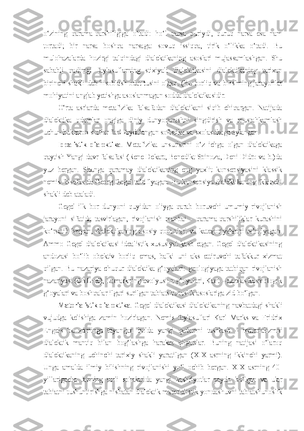 o‘zining   qarama-qarshiligiga   o‘tadi:   ho‘l   narsa   quriydi,   quruq   narsa   esa   nam
tortadi;   bir   narsa   boshqa   narsaga:   sovuq   issiqqa,   tirik   o‘likka   o‘tadi.   Bu
mulohazalarda   hozirgi   talqindagi   dialektikaning   asoslari   mujassamlashgan.   Shu
sababli   qadimgi   faylasuflarning   stixiyali   dialektikasini   dialektikaning   tarixan
birinchi shakli deb hisoblash odat tusini olgan .   (Bu borliq va bilishning jarayonlar
mohiyatini anglab yetishga asoslanmagan sodda dialektikasidir. 
O‘rta   asrlarda   metafizika   falsafadan   dialektikani   siqib   chiqargan.   Natijada
dialektika   odamlar   ongiga   diniy   dunyoqarashni   singdirish   va   mustahkamlash
uchun hukmron sinflar faol foydalangan sofistika va sxolastikaga aylangan. 
Idealistik   dialektika .   Metafizika   unsurlarini   o‘z   ichga   olgan   dialektikaga
qaytish Yangi davr falsafasi (Rene Dekart, Benedikt Spinoza, Deni Didro va b.)da
yuz   bergan.   Shunga   qaramay   dialektikaning   eng   yaxlit   konsepsiyasini   klassik
nemis falsafasida Georg Gegel ta’riflyagan. Bu konsepsiya dialektikaning ikkinchi
shakli deb ataladi. 
Gegel   ilk   bor   dunyoni   quyidan   oliyga   qarab   boruvchi   umumiy   rivojlanish
jarayoni   sifatida   tasvirlagan,   rivojlanish   manbai   -   qarama-qarshiliklar   kurashini
ko‘rsatib   bergan,   dialektikaning   asosiy   qonunlari   va   kategoriyalarini   ta’riflyagan.
Ammo   Gegel   dialektikasi   idealistik   xususiyat   kasb   etgan.   Gegel   dialektikasining
andozasi   bo‘lib   obektiv   borliq   emas,   balki   uni   aks   ettiruvchi   tafakkur   xizmat
qilgan.   Bu   nazariya   chuqur   dialektika   g‘oyalar i :   geologiyaga   tatbiqan   rivojlanish
nazariyasi (Ch.Loel), Lamarkning evolyusion g‘oyalari, Kant – Laplas kosmologik
g‘oyalari va boshqalar ilgari surilgan tabiatshunoslik asoslariga zid bo‘lgan. 
Materialistik dialektika .  Gegel dialektikasi dialektikaning navbatdagi shakli
vujudga   kelishiga   zamin   hozirlagan.   Nemis   faylasuflari   Karl   Marks   va   Fridrix
Engels   bu   zaminga   tayangan   holda   yangi   qadamni   tashlash   –   materializmni
dialektik   mantiq   bilan   bog‘lashga   harakat   qilganlar.   Buning   natijasi   o‘laroq
dialektikaning   uchinchi   tarixiy   shakli   yaratilgan   (XIX   asrning   ikkinchi   yarmi).
Unga   amalda   ilmiy   bilishning   rivojlanishi   yo‘l   ochib   bergan.   XIX   asrning   40-
yillarigacha   fanning   turli   sohalarida   yangi   kashfiyotlar   paydo   bo‘lgan   va   ular
tabiatni tushuntirishga nisbatan dialektik-materialistik yondashuvni tabiatshunoslik 