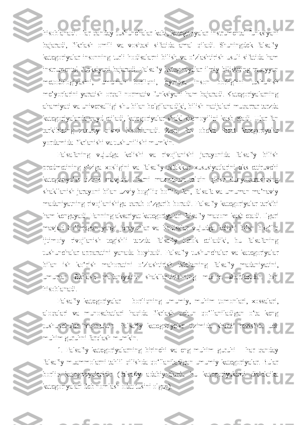 hisoblanadi.   Har   qanday   tushunchalar   kabi,   kategoriyalar   instrumental   funksiyani
bajaradi,   fikrlash   omili   va   vositasi   sifatida   amal   qiladi.   Shuningdek   falsafiy
kategoriyalar   insonning   turli   hodisalarni   bilish   va   o‘zlashtirish   usuli   sifatida   ham
instrumental funksiyani  bajaradi. Falsafiy kategoriyalar  ilmiy bilishning muayyan
metodologiyasini,   umuman   borliqni,   ayniqsa   inson   borlig‘ini   tushunish
me’yorlarini   yaratish   orqali   normativ   funksiyani   ham   bajaradi.   Kategoriyalarning
ahamiyati va universalligi shu bilan belgilanadiki, bilish natijalari muqarrar tarzda
kategoriyalarda   qayd   etiladi,   kategoriyalar   shakl-shamoyilini   kasb   etadi.   Ular   fan
tarkibining   zaruriy   qismi   hisoblanadi.   Zero   fan   obekti   faqat   kategoriyalar
yordamida fikrlanishi va tushunilishi mumkin. 
Falsafaning   vujudga   kelishi   va   rivojlanishi   jarayonida   falsafiy   bilish
predmetining   o‘ziga   xosligini   va   falsafiy   tafakkur   xususiyatlarini   aks   ettiruvchi
kategoriyalar   tizimi   mavjud .   Ularni   mazmunan   talqin   qilish   dunyoqarashning
shakllanish jarayoni  bilan uzviy bog‘liq bo‘lib, fan, falsafa va umuman ma’naviy
madaniyatning  rivojlanishiga   qarab  o‘zgarib  boradi.  Falsafiy  kategoriyalar   tarkibi
ham kengayadi. Fanning aksariyat kategoriyalari falsafiy maqom kasb etadi. Ilgari
mavjud   bo‘lmagan   yangi   jarayonlar   va   hodisalar   vujudga   kelishi   bilan   bog‘liq
ijtimoiy   rivojlanish   tegishli   tarzda   falsafiy   idrok   etiladiki,   bu   falsafaning
tushunchalar   apparatini   yanada   boyitadi.   Falsafiy   tushunchalar   va   kategoriyalar
bilan   ish   ko‘rish   mahoratini   o‘zlashtirish   talabaning   falsafiy   madaniyatini,
umuman   fikrlash   madaniyatini   shakllantirishning   muhim   shartlaridan   biri
hisoblanadi. 
Falsafiy   kategoriyalar   –   borliqning   umumiy,   muhim   tomonlari,   xossalari,
aloqalari   va   munosabatlari   haqida   fikrlash   uchun   qo‘llaniladigan   o‘ta   keng
tushunchalar   majmuidir.   Falsafiy   kategoriyalar   tizimida   shartli   ravishda   uch
muhim guruhni farqlash mumkin. 
1.   Falsafiy   kategoriyalarning   birinchi   va   eng   muhim   guruhi   –   har   qanday
falsafiy muammolarni tahlil qilishda qo‘llaniladigan umumiy kategoriyalar. Bular
borliq   kategoriyalaridir   (falsafiy   adabiyotlarda   bu   kategoriyalarni   dialektika
kategoriyalari deb nomlash odat tusini olgan). 