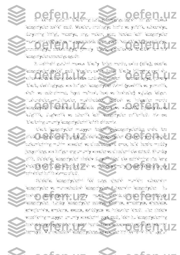 2.   Ikkinchi   guruhni   falsafaning   turli   bo‘limlariga   tegishli   bo‘lgan   maxsus
kategoriyalar   tashkil   etadi.   Masalan,   ontologiya   borliq   va   yo‘qlik,   substansiya,
dunyoning   birligi,   materiya,   ong,   makon,   vaqt,   harakat   kabi   kategoriyalar
mazmunini aniqlaydi va muayyan tarzda talqin qiladi. Naturfalsafa, gnoseologiya,
antropologiya,   praksiologiya,   ijtimoiy   falsafa,   globallashuv   falsafasi   ham   o‘z
kategoriyalar apparatiga egadir. 
3.   Uchinchi   guruhni   maxsus   falsafiy   fanlar:   mantiq,   axloq   (etika),   estetika
kategoriyalari   tashkil   etadi.   Masalan,   axloq   fanida   falsafiy   bilimning   ayni   shu
sohasi   va   falsafaning   axloq   bilan   turdosh   bo‘limlari   –   antropologiya,   ijtimoiy
falsafa,   aksiologiyaga   xos   bo‘lgan   kategoriyalar   tizimi   (yaxshilik   va   yomonlik,
sha’n   va   qadr-qimmat,   hayot   ma’nosi,   baxt   va   boshqalar)   vujudga   kelgan.
Tushunchalar,   mulohazalar,   mushohadalar,   dalillash   va   hokazolar   mantiq
kategoriyalari   hisoblanadi.   Estetikada   go‘zallik   va   xunuklik,   fojeaviylik   va
kulgililik,   ulug‘vorlik   va   tubanlik   kabi   kategoriyalar   qo‘llaniladi.   Biz   esa
falsafaning umumiy kategoriyalarini ko‘rib chiqamiz.
Falsafa   kategoriyalari   muayyan   fanlarning   kategoriyalaridan   ancha   farq
qiladi. Bu farq shundan iboratki, dialektika kategoriyalari obektiv dunyo hodisalari
turkumlarining   muhim   xossalari   va   aloqalarinigina   emas,   balki   barcha   moddiy
jarayonlarga xos bo‘lgan eng umumiy xossalar va aloqalarni aks ettiradi. Shunday
qilib,   dialektika   kategoriyalari   obektiv   dunyoni   ideal   aks   ettirishning   o‘ta   keng
shakllari   bo‘lib,   ular   voqelikni   bilish   va   ma’naviy-amaliy   o‘zgartirishning   asosiy
prinsiplari bo‘lib xizmat qiladi. 
Dialektika   kategoriyalarini   ikki   turga   ajratish   mumkin:   substansion
kategoriyalar   va   munosabatdosh   kategoriyalar.   Substansion   kategoriyalar   –   bu
boshqa   kategoriyalardan   qat’i y   nazar,   alohida-alohida   qo‘llaniladigan
kategoriyalar.   Bunday   kategoriyalar   qatoriga   «borliq»,   «materiya»,   «harakat»,
«rivojlanish»,   «makon»,   «vaqt»,   «ziddiyat»   va   hokazolar   kiradi.   Ular   obektiv
voqelikning   muayyan   umumiy   xossalarini   qayd   etadi,   lekin   bu   kategoriyalarning
boshqa kategoriyalar bilan aloqalari haqida bevosita tasavvur hosil qilish imkonini
bermaydi. Munosabatdosh kategoriyalarga kelsak, ular biri ikkinchisi bilan uyg‘un 