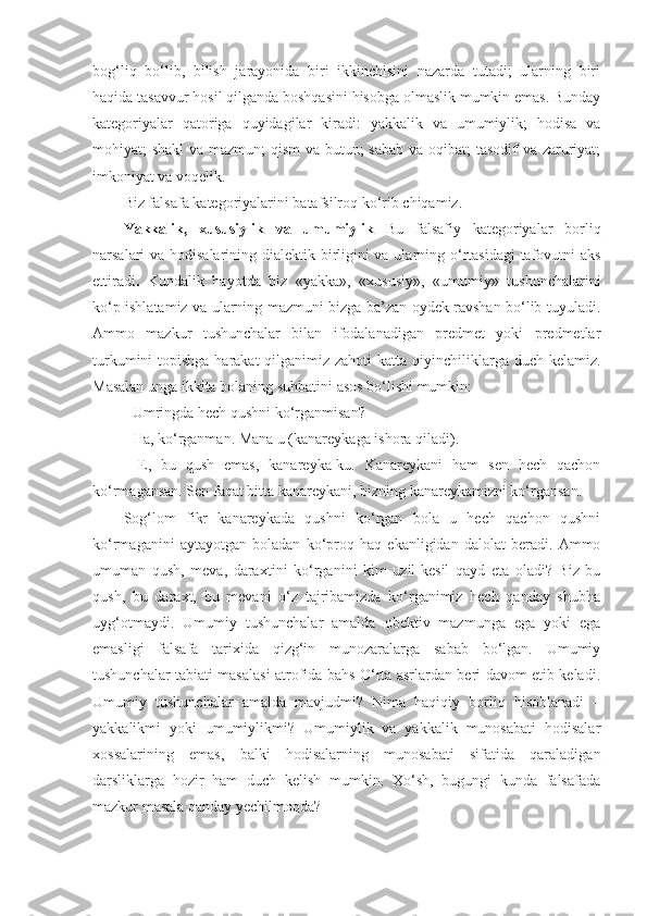 bog‘liq   bo‘lib,   bilish   jarayonida   biri   ikkinchisini   nazarda   tutadi;   ularning   biri
haqida tasavvur hosil qilganda boshqasini hisobga olmaslik mumkin emas. Bunday
kategoriyalar   qatoriga   quyidagilar   kiradi:   yakkalik   va   umumiylik;   hodisa   va
mohiyat; shakl  va mazmun;  qism  va butun; sabab va oqibat; tasodif va zaruriyat;
imkoniyat va voqelik. 
B iz falsafa  kategoriyalar i ni batafsilroq ko‘rib chiqamiz. 
Yakkalik,   xususiylik   va   umumiylik   Bu   falsafiy   kategoriyalar   borliq
narsalari va hodisalarining dialektik birligini  va ularning o‘rtasidagi  tafovutni  aks
ettiradi .   Kundalik   hayotda   biz   «yakka»,   «xususiy»,   «umumiy»   tushunchalarini
ko‘p ishlatamiz va ularning mazmuni bizga ba’zan oydek ravshan bo‘lib tuyuladi.
Ammo   mazkur   tushunchalar   bilan   ifodalanadigan   predmet   yoki   predmetlar
turkumini  topishga  harakat  qilganimiz zahoti  katta qiyinchiliklarga duch kelamiz.
Masalan  unga ikkita bolaning suhbatini  asos bo‘lishi  mumkin:
- Umringda hech qushni ko‘rganmisan?
- Ha, ko‘rganman. Mana u (kanareykaga ishora qiladi). 
-   E,   bu   qush   emas,   kanareyka-ku.   Kanareykani   ham   sen   hech   qachon
ko‘rmagansan. Sen faqat bitta kanareykani, bizning kanareykamizni ko‘rgansan. 
Sog‘lom   fikr   kanareykada   qushni   ko‘rgan   bola   u   hech   qachon   qushni
ko‘rmaganini   aytayotgan   boladan   ko‘proq   haq   ekanligidan   dalolat   beradi.   Ammo
umuman   qush,   meva,   daraxt i ni   ko‘rganini   kim   uzil-kesil   qayd   eta   oladi?   Biz   bu
qush,   bu   daraxt,   bu   mevani   o‘z   tajribamizda   ko‘rganimiz   hech   qanday   shubha
uyg‘otmaydi.   Umumiy   tushunchalar   amalda   obektiv   mazmunga   ega   yoki   ega
emasligi   falsafa   tarixida   qizg‘in   munozaralarga   sabab   bo‘lgan.   Umumiy
tushunchalar tabiati masalasi atrofida bahs O‘rta asrlardan beri davom etib keladi.
Umumiy   tushunchalar   amalda   mavjudmi?   Nima   haqiqiy   borliq   hisoblanadi   –
yakkalikmi   yoki   umumiylikmi?   Umumiylik   va   yakkalik   munosabati   hodisalar
xossalarining   emas,   balki   hodisalarning   munosabati   sifatida   qaraladigan
darsliklarga   hozir   ham   duch   kelish   mumkin.   Xo‘sh,   bugungi   kunda   falsafada
mazkur masala qanday yechilmoqda? 