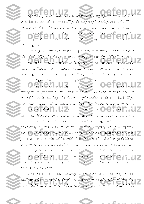 Ayrimlik ,   ya kkalik,   xususiylik   va   umumiylik   kategoriyalari   borliq   narsalari
va hodisalarining nisbatan mustaqilligi, ularning rang-barangligi va birligi in’ikosi
hisoblanadi.   Ayrimlik   tushunchasi   zikr   etilgan   kategoriyalar   mazmunini   ochib
beruvchi asosiy tushunchadir. Ayrimlik – «narsa» tushunchasining sinonimi, ya’ni
borliqning   nisbatan   mustaqil,   sifat   jihatidan   muayyan   parchasi.   U   xossalar
to‘plamiga ega. 
U mumiylik   a yrim   narsaning   muayyan   turkumga   mansub   barcha   narsalar
bilan o‘xshashligini belgilovchi xossalar umumiylik kategoriyasi bilan ifodalanadi.
Yakkalik   –   faqat   mazkur   obektga   xos   bo‘lgan   xossalarni   ifodalovchi
kategoriya.   Yakkalik   ayrim   narsalar   nisbatan   mustaqil   mavjudligini   ham,   mazkur
narsaning bu nisbatan mustaqilligi, diskretligi, alohidaligi natijasida yuzaga kelishi
mumkin bo‘lgan individual betakror belgilarni ham qayd etadi. 
Umumiylik   yakka   narsaning   mohiyatini   aks   ettiradi.   Umumiylikni   faqat
mohiyatni   aniqlash   orqali   ochib   berish   mumkin.   Yakkaliksiz   umumiylik   sezgilar
darajasida   idrok   etiladigan   belgilardan,   ayrimlikning   betakror   individualligi,
boyligidan mahrum bo‘lgan abstraksiya bo‘lib qoladi. Yakkalik va umumiylikning
keltiriladigan   ta’riflari   ularni   ayni   bir   ayrim   obektning   tomonlari   sifatida
tavsiflaydi. Masalan, hayot bugungi kunda oqsilli jismlar va nuklein kislotalarning
mavjudlik   shakli   sifatida   tavsiflanadi.   Irsiyat   va   o‘zgaruvchanlik   –   butun
tiriklikning   umumiy   xossalari.   Ammo   oqsilning   kimyoviy   tarkibi   va   ayniqsa
tuzilishi har bir organizmda individual darajada betakrordir. Bu bir jonzotni boshqa
jonzotdan   farqlash   imkonini   beruvchi   birdan-bir   xossadir.   Mantiqda   yakkalik   va
umumiylik – tushunchalar tavsifidir. Umumiylik tushunchasida ikki va undan ortiq
predmet,   yakkalik   tushunchasida   esa   –   bitta   predmet   tushuniladi.   Grammatik
jihatdan   umumiylik   turdosh   ot   bilan,   yakkalik   esa   –   atoqli   ot   bilan   ifodalanadi.
Falsafada   yakkalik   va   umumiylik   borliq   hodisalarining   o‘xshashligi   va   farqlarini
belgilovchi xossalardir. 
O‘rta   asrlar   falsafasida   umumiy   tushunchalar   tabiati   haqidagi   masala
atrofidagi  bahs  uning ishtirokchilari  realistlar  va nominalistlarga bo‘linishiga olib
keldi.   Realistlar   umumiylikni   yakkalikdan   ajratib,   umumiylikni   mustaqil   holda 