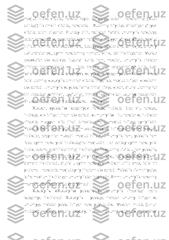 mavjud   hodisa   sifatida,   narsalar   paydo   bo‘lgunga   qadar   –   narsalarning   (Xudo
aqlidagi)  ilk timsoli  sifatida,  narsalarda  – Xudoning ro‘yobga chiqarilgan g‘oyasi
sifatida   talqin   qilganlar.   Shunday   qilib,   realistlar   fikricha   umumiylik   narsalarga
qadar, narsalarda va narsalardan keyin narsaning muayyan g‘oyasi sifatida mavjud
bo‘ladi. Nominalistlar esa, aksincha, faqat yakka narsalar amalda mavjud, umumiy
tushunchalar   esa,   ayrim   narsalarning   nomlari,   xolos,   deb   hisoblaganlar.   Mazkur
tasavvurlar   aks   sadosiga   bugungi   kunda   ham,   masalan,   umumiylik   obektlar
to‘plami   bilan,   yakkalik   esa   –   bitta   predmet   bilan   tenglashtirilgan   holda   duch
kelish   mumkin.   Amalda   umumiylik   va   yakkalik   kategoriyalari   obektlarni   emas,
balki ularning xususiylik tomonlari sifatida birgalikda mavjud bo‘lgan xossalarini
aks ettiradi. Umumiylik va yakkalikning birligi o‘ziga xosdir, chunki ularning har
bir   obektdagi   ko‘rinishi,   uyg‘unligi,   birining   ikkinchisidan   ustunligi   betakrordir.
Shu sababli har bir ayrim hodisa, narsa – xususiydir. 
Xususan,   «yakkalik»   kategoriyasi   narsada,   hodisada   faqat   shu   narsaga,
hodisaga xos bo‘lgan jihatni aks ettiradi. «Umumiylik» - bu narsalar va hodisalar
o‘rtasida   muayyan   sifat   jihati   doirasida   amalda   mavjud   bo‘lgan   ayniylikdir.
Yakkalik   ham,   umumiylik   ham   mustaqil   mavjud   bo‘lmaydi.   Ayrim   narsalar,
hodisalar,   jarayonlar   mustaqil   mavjud   bo‘ladi.   Umumiylik   ham,   yakkalik   ham
faqat   ayrim   narsa   yoki   hodisadagina   mavjuddir.   Har   qanday   ayrim   narsa   yoki
hodisa qarama-qarshiliklar birligi hisoblanadi. Bir vaqtning o‘zida u ham yakkalik,
ham umumiylikdir. Har qanday umumiylik ayrim narsa, hodisaning tarkibiy qismi,
elementi   hisoblanadi,   chunki   u   ayrim   narsa   yoki   hodisani   to‘liq   emas,   balki   bir
yoqlama – narsalarda mavjud ayniy jihatlarni aks ettiradi. Yakkalik o‘z mohiyatiga
ko‘ra mavhum hisoblangan umumiylikdan boyroqdir. Ammo umumiylik narsaning
mazmuni, mohiyatini chuqurroq yoritadi. 
Xususiylik.   «Xususiylik»   yakkalik   va   umumiylik   o‘rtasidagi   oraliq
kategoriya   hisoblanadi.   Xususiylik   –   yakkaga   nisbatan   umumiy   bo‘lgan   va
umumiyga   nisbatan   yakka   bo‘lgan   narsa   yoki   hodisa.   Masalan:   modda   (qonun
moddasi)   –   yakka;   qonun   –   xususiy;   huquq   -   umumiy.   « Q onun»   tushunchasi 