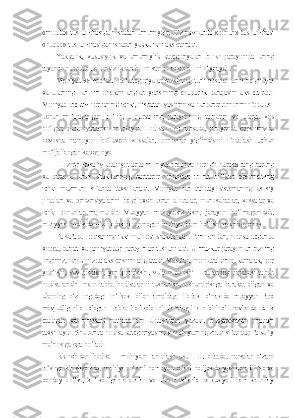 «modda» tushunchasiga  nisbatan umumiydir. O‘z navbatida «qonun» tushunchasi
«huquq» tushunchasiga nisbatan yakkalikni aks ettiradi.
Yakkalik,   xususiylik   va   umumiylik   kategoriyalari   bilish   jarayonida   uning
tayanch nuqtalari, bilimsizlikdan bilim sari bosqich rolini o‘ynaydi. 
Mohiyat va hodisa.  Bu kategoriyalar bilishning turli bosqichlarini belgilaydi
va   ularning   har   biri   obektni   anglab   yetishning   chuqurlik   darajasini   aks   ettiradi.
Mohiyat obektiv borliqning ichki, nisbatan yashirin va barqaror tomonini ifodalash
uchun   mo‘ljallangan   bo‘lib,   u   narsaning,   jarayonning   tabiatini   va   ularga   xos
bo‘lgan   qonuniyatlarini   belgilaydi.   Hodisa   –   bu   narsada,   jarayonda   qarshimizda
bevosita   namoyon   bo‘luvchi   xossalar,   tomonlar   yi g‘ indisini   ifodalash   uchun
mo‘ljallangan kategoriya
  Hozirgi  falsafiy  adabiyotlarda mohiyat   predmet   borlig‘i  barcha  rang-barang
va   qarama-qarshi   shakllarining   barqaror   birligidan   iborat   bo‘lgan   predmetning
ichki   mazmuni   sifatida   tavsiflanadi.   Mohiyat   har   qanday   sistemaning   asosiy
jihatlari   va   tendensiyalarini   belgilovchi   teran   aloqalar,   munosabatlar,   xossalar   va
ichki   qonunlar   majmuidir.   Muayyan   mohiyatsiz   jism,   jarayon   bo‘lmaganidek,
muayyan hodisada o‘z ifodasini topmagan mohiyat ham bo‘lishi mumkin emas. 
Falsafada hodisaning ikki ma’nosi  shakllangan. Birinchidan, hodisa deganda
voqea,   tabiat   va   jamiyatdagi   jarayonlar   tushuniladi.   U   mazkur   jarayonlar   bizning
ongimiz, idrokimizda aks etishini anglatadi. Masalan, momaqaldiroq, kamalak, qor
yog‘ishi,   suv   toshishi,   yer   qimirlashi,   vulqon   otilishi   –   bularning   barchasi   tabiat
hodisalaridir. Inson  tabiat  hodisalarini  tushunish,  tushuntirishga  harakat  qilgan va
ularning   o‘z   ongidagi   in’ikosi   bilan   amaldagi   ifodasi   o‘rtasida   muayyan   farq
mavjudligini aniqlagan. Tabiat hodisalarini ularning inson birinchi navbatda idrok
etadigan   va   pirovard   natijada   uni   aldaydigan   yuzaki,   o‘zgaruvchan   jihatlari
tavsiflaydi. Shu tariqa hodisa kategoriyasining mohiyatning ziddi sifatidagi falsafiy
ma’nosiga ega bo‘ladi.
Ikkinchidan   h odisa   –   mohiyatni   aniqlash   usuli.   U,   odatda,   narsalar   o‘zaro
ta’sirga   kirishganida,   mohiyat   o‘zini   namoyon   etishi   natijasida   yuz   beradi.   Narsa
qanday   bo‘lsa,   ko‘rsatilgan   aloqalar   va   o‘zaro   ta’sirlar   xususiyati   ham   shunday 