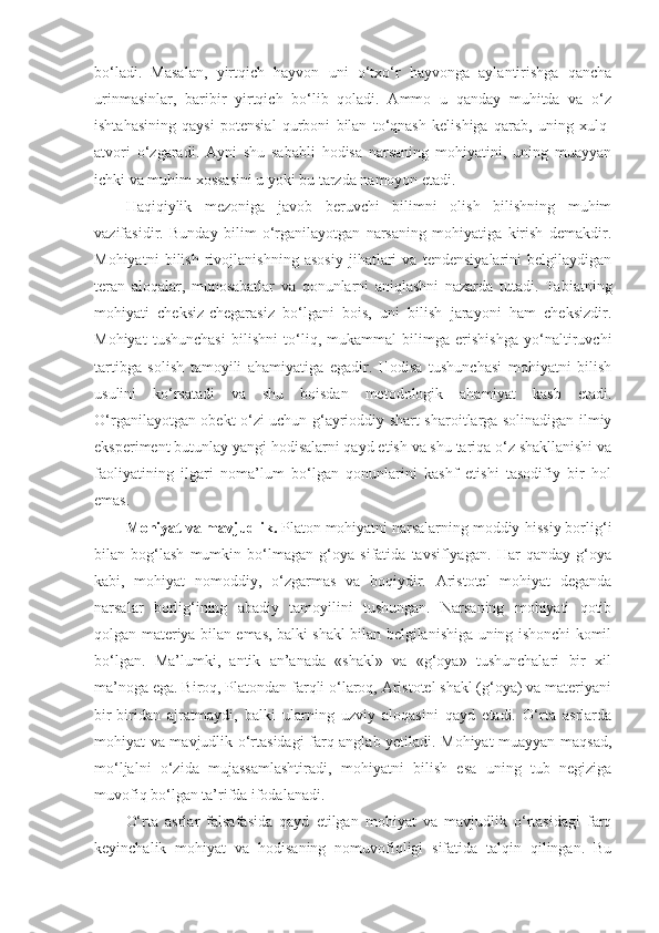 bo‘ladi.   Masalan,   yirtqich   hayvon   uni   o‘txo‘r   hayvonga   aylantirishga   qancha
urinmasinlar,   baribir   yirtqich   bo‘lib   qoladi.   Ammo   u   qanday   muhitda   va   o‘z
ishtahasining   qaysi   potensial   qurboni   bilan   to‘qnash   kelishiga   qarab,   uning   xulq-
atvori   o‘zgaradi.   Ayni   shu   sababli   hodisa   narsaning   mohiyatini,   uning   muayyan
ichki va muhim xossasini u yoki bu tarzda namoyon etadi. 
Haqiqiylik   mezoniga   javob   beruvchi   bilimni   olish   bilishning   muhim
vazifasidir.   Bunday   bilim   o‘rganilayotgan   narsaning   mohiyatiga   kirish   demakdir.
Mohiyatni   bilish   rivojlanishning   asosiy   jihatlari   va   tendensiyalarini   belgilaydigan
teran   aloqalar,   munosabatlar   va   qonunlarni   aniqlashni   nazarda   tutadi.   Tabiatning
mohiyati   cheksiz-chegarasiz   bo‘lgani   bois,   uni   bilish   jarayoni   ham   cheksizdir.
Mohiyat   tushunchasi   bilishni   to‘liq,   mukammal   bilimga   erishishga   yo‘naltiruvchi
tartibga   solish   tamoyili   ahamiyatiga   egadir.   Hodisa   tushunchasi   mohiyatni   bilish
usulini   ko‘rsatadi   va   shu   boisdan   metodologik   ahamiyat   kasb   etadi.
O‘rganilayotgan obekt o‘zi uchun g‘ayrioddiy shart-sharoitlarga solinadigan ilmiy
eksperiment butunlay yangi hodisalarni qayd etish va shu tariqa o‘z shakllanishi va
faoliyatining   ilgari   noma’lum   bo‘lgan   qonunlarini   kashf   etishi   tasodifiy   bir   hol
emas. 
Mohiyat va mavjudlik.  Platon mohiyatni narsalarning moddiy-hissiy borlig‘i
bilan   bog‘lash   mumkin   bo‘lmagan   g‘oya   sifatida   tavsiflyagan.   Har   qanday   g‘oya
kabi,   mohiyat   nomoddiy,   o‘zgarmas   va   boqiydir.   Aristotel   mohiyat   deganda
narsalar   borlig‘ining   abadiy   tamoyilini   tushungan.   Narsaning   mohiyati   qotib
qolgan materiya bilan emas, balki shakl bilan belgilanishiga uning ishonchi komil
bo‘lgan.   Ma’lumki,   antik   an’anada   «shakl»   va   «g‘oya»   tushunchalari   bir   xil
ma’noga ega. Biroq, Platondan farqli o‘laroq, Aristotel shakl (g‘oya) va materiyani
bir-biridan   ajratmaydi,   balki   ularning   uzviy   aloqasini   qayd   etadi.   O‘rta   asrlarda
mohiyat va mavjudlik o‘rtasidagi farq anglab yetiladi. Mohiyat muayyan maqsad,
mo‘ljalni   o‘zida   mujassamlashtiradi,   mohiyatni   bilish   esa   uning   tub   negiziga
muvofiq bo‘lgan ta’rifda ifodalanadi. 
O‘rta   asrlar   falsafasida   qayd   etilgan   mohiyat   va   mavjudlik   o‘rtasidagi   farq
keyinchalik   mohiyat   va   hodisaning   nomuvofiqligi   sifatida   talqin   qilingan.   Bu 