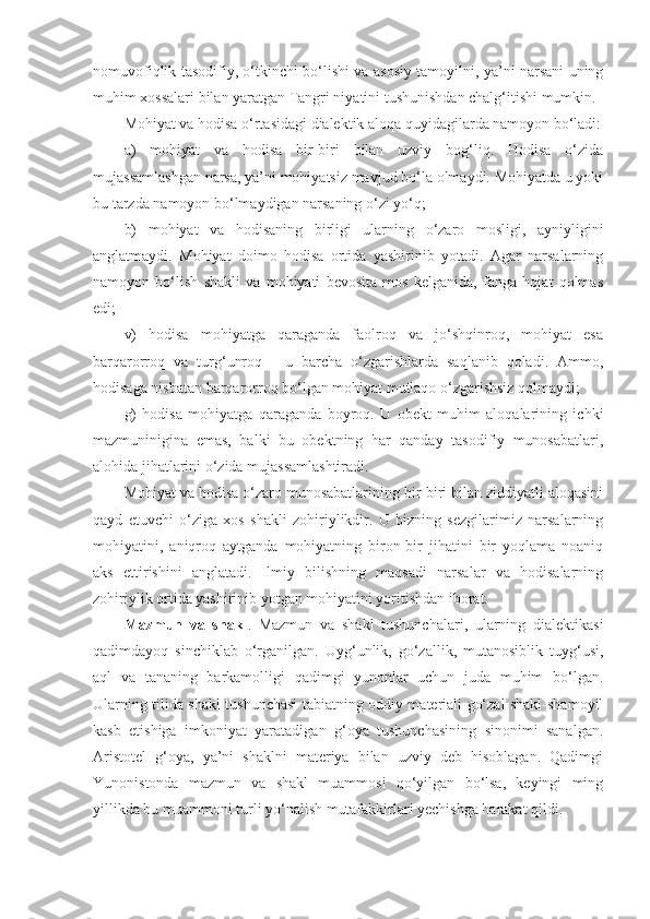 nomuvofiqlik tasodifiy, o‘tkinchi bo‘lishi va asosiy tamoyilni, ya’ni narsani uning
muhim xossalari bilan yaratgan Tangri niyatini tushunishdan chalg‘itishi mumkin. 
Mohiyat va hodisa o‘rtasidagi dialektik aloqa quyidagilarda namoyon bo‘ladi:
a)   mohiyat   va   hodisa   bir-biri   bilan   uzviy   bog‘liq.   Hodisa   o‘zida
mujassamlashgan narsa, ya’ni mohiyatsiz mavjud bo‘la olmaydi. Mohiyatda u yoki
bu tarzda namoyon bo‘lmaydigan narsaning o‘zi yo‘q;
b)   mohiyat   va   hodisaning   birligi   ularning   o‘zaro   mosligi,   ayniyligini
anglatmaydi.   Mohiyat   doimo   hodisa   ortida   yashirinib   yotadi.   Agar   narsalarning
namoyon   bo‘lish   shakli   va   mohiyati   bevosita   mos   kelganida,   fanga   hojat   qolmas
edi;
v)   hodisa   mohiyatga   qaraganda   faolroq   va   jo‘shqinroq,   mohiyat   esa
barqarorroq   va   turg‘unroq   -   u   barcha   o‘zgarishlarda   saqlanib   qoladi.   Ammo,
hodisaga nisbatan barqarorroq bo‘lgan mohiyat mutlaqo o‘zgarishsiz qolmaydi;
g)   hodisa   mohiyatga   qaraganda   boyroq.   U   obekt   muhim   aloqalarining   ichki
mazmuninigina   emas,   balki   bu   obektning   har   qanday   tasodifiy   munosabatlari,
alohida jihatlarini o‘zida mujassamlashtiradi.
Mohiyat va hodisa o‘zaro munosabatlarining bir-biri bilan ziddiyatli aloqasini
qayd   etuvchi   o‘ziga   xos   shakli   zohiriylikdir.   U   bizning   sezgilarimiz   narsalarning
mohiyatini,   aniqroq   aytganda   mohiyatning   biron-bir   jihatini   bir   yoqlama   noaniq
aks   ettirishini   anglatadi.   Ilmiy   bilishning   maqsadi   narsalar   va   hodisalarning
zohiriylik ortida yashirinib yotgan mohiyatini yoritishdan iborat. 
Mazmun   va   shakl .   Mazmun   va   shakl   tushunchalari,   ularning   dialektikasi
qadimdayoq   sinchiklab   o‘rganilgan.   Uyg‘unlik,   go‘zallik,   mutanosiblik   tuyg‘usi,
aql   va   tananing   barkamolligi   qadimgi   yunonlar   uchun   juda   muhim   bo‘lgan.
Ularning tilida shakl tushunchasi tabiatning oddiy materiali go‘zal shakl-shamoyil
kasb   etishiga   imkoniyat   yaratadigan   g‘oya   tushunchasining   sinonimi   sanalgan.
Aristotel   g‘oya,   ya’ni   shaklni   materiya   bilan   uzviy   deb   hisoblagan.   Qadimgi
Yunonistonda   mazmun   va   shakl   muammosi   qo‘yilgan   bo‘lsa,   keyingi   ming
yillikda bu muammoni turli yo‘nalish mutafakkirlari yechishga harakat qildi.  